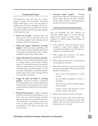 tracking.family.Progress.                           • document. family. progress.. . Thorough.
                                                                      documentation.allows.the.caseworker.to.measure.
Determining. the. extent. and. nature. of. a. family’s.               family. progress. between. the. initial. assessment.
progress.is.central.to.CPS.intervention...Monitoring.                 and.the.current.evaluation...This.documentation.
change. should. begin. as. soon. as. the. intervention. is.           provides.the.basis.for.case.decisions.266
implemented. and. continue. throughout. the. life. of. a.
case.until.the.targeted.outcomes.have.been.achieved..     .            analyzing.and.evaluating.family.Progress
Caseworkers.should.evaluate.family.progress.regularly.
by.following.these.steps:                                         Once. the. information. has. been. collected,. the.
                                                                  caseworker. should. analyze. it. to. help. determine.
• review. the. case. plan.. . Outcomes,. goals,. and.
                                                                  progress. and. to. decide. on. further. actions.. . The.
    tasks. must. be. written. so. that. they. can. be. used.
                                                                  evaluation. of. a. family’s. progress. should. address. the.
    to. determine. progress. toward. reducing. risk. and.
                                                                  following.issues:
    treating.the.effects.of.maltreatment...

• collect. and. organize. information. on. family.                • Is. the. child. safe?. . Have. the. protective. factors,.
                                                                      strengths,. or. safety. factors. changed,. thereby.
    progress...Once.the.case.plan.is.established,.each.
                                                                      warranting.the.development.of.a.safety.plan.or.a.
    contact.with.the.children.and.family.should.focus.
                                                                      change.in.an.existing.safety.plan?
    on. assessing. the. progress. being. made. to. achieve.
    established.outcomes.and.to.reassess.safety.....              • What. changes. have. occurred. in. the. factors.
                                                                      contributing.to.the.risk.of.neglect?
• collect.information.from.all.service.providers..
                                                 .
    Referrals.to.service.providers.should.clearly.specify.        • What.progress.has.been.made.toward.achieving.
    the. number,. frequency,. and. methods. of. reports.              the.case.goals.and.outcomes?..
    expected...The.caseworker.also.must.communicate.
    clearly. any. expectations. for. reporting. concerns,.        • How.effective.have.the.services.been.in.achieving.
    observable.changes,.and.family.progress...It.is.the.              the.outcomes.and.goals?..Specific.questions.that.
    caseworker’s.responsibility.to.ensure.the.submission.             should.be.considered.are:..
    of.these.reports.and.to.request.meetings.with.the.
                                                                      –    Have. services. been. provided. in. a. timely.
    service.providers,.if.indicated...
                                                                           manner?
• engage. the. child. and. family. in. reviewing.                     –    Has. the. family. participated. in. services. as.
    progress.. . Using. the. case. plan. as. a. framework.                 scheduled?..
    for.communication,.the.caseworker.should.meet.
                                                                      –    Has. the. service. provider. developed. rapport.
    with.the.family.to.review.progress.jointly...Family.
                                                                           with.the.family?..
    members.should.be.asked.about.their.perceptions.
    of.progress...                                                    –    Is. there. a. need. to. alter. the. plan. of. service.
                                                                           based.on.changes.in.the.family?
• measure.family.progress...Change.is.measured.
                                                                  • What.is.the.current.level.of.risk.in.the.family?
    during.the.evaluation.of.family.progress.on.two.
    levels.. . The. most. critical. risk. factors. (identified.   • Have. the. risk. factors. been. reduced. sufficiently.
    during.the.family.assessment).should.be.reassessed..      .       so.that.the.parents.or.caregivers.can.protect.their.
    The. second. level. of. measurement. evaluates. the.              children. and. meet. their. developmental. needs,.
    extent. to. which. specific. outcomes. have. been.                allowing.the.case.to.be.closed?
    accomplished. by. the. family,. caseworker,. and.
    service.providers..




Child Neglect: A Guide for Prevention, Assessment, and Intervention                                                                 6
 