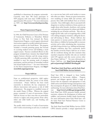 established. to. disseminate. the. program. nationwide..
                                                       .       on.a.one-on-one.basis.with.social.workers.or.nurses.
Currently,. more. than. 700. nurses. participate. in.          who.often.use.videos...Parents.are.given.instructions,.
NFP. programs. with. more. than. 13,000. families. in.         view. modeling. of. various. skills. and. activities,. and.
approximately.250.counties.270..For.more.information.          practice.these.skills.with.feedback.from.an.in-home.
on. NFP,. visit. http://www.nursefamilypartnerhip.             counselor...Since.child.neglect.often.is.associated.with.
org.                                                           dangerous.or.unclean.conditions.at.home,.parents.are.
                                                               taught.about.safety.hazards,.cleanliness,.and.creating.
           Parent.empowerment.Program                          a.safe.and.clean.environment.for.infants.and.children,.
                                                               including.the.use.of.latches.and.locks...They.also.are.
                                                               taught.specific.tasks,.such.as.recognizing.when.a.child.
In.1996,.the.Child.Protection.Center.of.the.Division.
                                                               is.ill,.seeking.emergency.treatment,.calling.the.doctor,.
of. Community. Pediatrics. at. Montefiore. Medical.
                                                               and. self-treating. an. illness.. . Project. SafeCare. also.
Center. in. New. York. City. initiated. the. Parent.
                                                               trains. parents. to. increase. positive. interactions. with.
Empowerment.Program,.a.social.support.educational.
                                                               their.infants.or.children.by.learning.skills.to.structure.
intervention.targeted.to.socially.isolated.and.resource-
                                                               activities. and. to. plan. stimulating. play,. interactions,.
poor.teen.mothers.in.the.South.Bronx...The.program.
                                                               and.daily.living.activities.(e.g.,.bathing.and.dressing)..  .
included. a. 6-month. parenting. group. that. focused.
                                                               Program. evaluation. data. have. consistently. shown.
on. accessing. medical. services. and. building. a. social.
                                                               that.families.served.by.Project.SafeCare.are.at.lower.
support.system...Practices.considered.effective.in.this.
                                                               risk. for. recidivism. during. and. after. treatment. than.
program.included.home.visitation.that.helped.build.
                                                               matched. comparison. families. who. also. are. involved.
rapport. between. clinicians. and. the. young. women,.
                                                               with. CPS. agencies. and. who. receive. services. other.
a. flexible. parenting. skills. curriculum. that. could. be.
                                                               than.Project.SafeCare.272...For.more.information.on.
modified. to. meet. the. pressing. needs. of. program.
                                                               Project. SafeCare,. visit. http://www.cdc.gov/ncipc/
participants,.and.the.provision.of.immediate.medical.
                                                               pub-res/parenting/childmalt-Briefing.pdf.
and.mental.health.services.271..For.more.information.
on. the. Parent. Empowerment. Program,. visit. http://
montekids.org/programs/cpc..                                    Head.start,.early.Head.start,.and.the.early.Head.
                                                                     start/child.welfare.services.initiative.
                    Project.safecare.
                                                               Head. Start. (HS). is. designed. to. foster. healthy.
                                                               development. in. low-income. children.. . Program.
From. an. ecobehavioral. perspective,. child. neglect.
                                                               grantees. and. delegate. agencies. deliver. a. range. of.
is. best. addressed. within. the. context. of. the. family.
                                                               services. that. are. responsive. and. appropriate. to. each.
environment.. . Project. SafeCare. has. been. tested.
                                                               child’s.and.to.each.family’s.heritage.and.experience.and.
extensively. to. determine. the. key. components. of.
                                                               that.encompasses.all.aspects.of.a.child’s.development.
effective. intervention. with. parents. at. risk. of. child.
                                                               and.learning...For.more.information.about.Head.Start,.
maltreatment...The.program.is.a.modified.version.of.
                                                               visit.     http://www2.acf.dhhs.gov/programs/hsb..         .
the. model,. Project. 12-Ways.. . Whereas. the. original.
                                                               Early. Head. Start. (EHS). promotes. healthy. prenatal.
project. contained. 12. areas. of. intervention,. Project.
                                                               outcomes,.enhances.the.development.of.infants.and.
SafeCare focuses. on. three. areas. that. are. particularly.
                                                               toddlers,. and. promotes. healthy. family. functioning..   .
relevant. to. neglect. and. young. parents:. home. safety,.
                                                               For. more. information. about. Early. Head. Start,. visit.
infant. and. child. health. care,. and. bonding. and.
                                                               the. Early. Head. Start. National. Resource. Center. at.
stimulation..
                                                               http://ehsnrc.org/.
The.model,.which.involves.15.weeks.of.intervention.
                                                               The.Early.Head.Start/Child.Welfare.Services.(EHS/
with.5.weeks.concentrating.on.each.area,.is.conducted.
                                                               CWS). initiative. provides. a. unique. opportunity. for.



Child Neglect: A Guide for Prevention, Assessment, and Intervention                                                            6
 