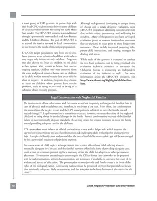 a.select.group.of.EHS.grantees,.in.partnership.with.           Although.each.grantee.is.developing.its.unique.theory.
     their.local.CPS,.to.demonstrate.how.to.serve.children.         of. change. and. a. locally. designed. evaluation,. most.
     in.the.child.welfare.system.best.using.the.Early.Head.         EHS/CWS.projects.are.addressing.outcome.objectives.
     Start.model...The.EHS/CWS.initiative.was.established.          that. include. safety,. permanency,. and. well-being. for.
     through.a.partnership.between.the.Head.Start.Bureau.           children...Many.of.the.grantees.also.have.developed.
     and.the.Children’s.Bureau...The.goal.of.EHS/CWS.is.            evaluation. plans. to. measure. intermediate. outcomes.
     to.expand.the.service.network.in.local.communities.            that.are.expected.to.occur.prior.to.these.longer-term.
     so.that.it.meets.the.needs.of.this.unique.population.          outcomes...These.include.improved.parenting.skills,.
                                                                    parent-child. interactions,. and. coping. strategies. for.
     EHS/CSW.target.populations.vary.from.site.to.site..        .   dealing.with.stress.
     Some.grantees.serve.infants.and.toddlers,.while.others.
     may. target. only. infants. or. only. toddlers.. . Programs.   While. each. of. the. grantees. is. expected. to. conduct.
     may. also. choose. to. focus. on. children. in. the. child.    its. own. local. evaluation. and. is. being. provided. with.
     welfare. system. who. remain. at. home,. but. receive.         evaluation. technical. assistance,. as. necessary,. the.
     ongoing. services,. children. who. were. removed. from.        Children’s. Bureau. is. sponsoring. an. independent.
     the.home.and.placed.in.out-of-home.care,.or.children.          evaluation. of. the. initiative. as. well.. . For. more.
     in.the.child.welfare.system.because.they.are.at-risk.for.      information. about. the. EHS/CWS. initiative,. visit.
     abuse.or.neglect...In.addition,.programs.may.choose.           http://www.ehsnrc.org/highlights/childwelfare.
     to. focus. on. children. whose. parents. have. certain.        htm.
     problems,. such. as. being. incarcerated. or. being. in. a.
     substance.abuse.recovery.program.

                                    legal.intervention.with.neglectful.families
       The.involvement.of.law.enforcement.and.the.courts.occurs.less.frequently.with.neglectful.families.than.in.
       cases.of.physical.and.sexual.abuse.and,.therefore,.is.not.always.a.key.step...More.often,.the.confrontation.
       that.comes.from.the.neglect.report.and.the.CPS.investigation.is.sufficient.to.move.the.family.toward.
       needed.change.273..Legal.intervention.is.sometimes.necessary,.however,.to.ensure.the.safety.of.the.neglected.
       child.and.to.bring.about.the.needed.changes.in.the.family...Formal.confrontation.in.court.of.the.family’s.
       failure.to.meet.minimally.adequate.standards.of.care.may.create.the.tension.necessary.to.move.the.family.
       toward.providing.adequate.care.for.the.children...

       CPS.caseworkers.must.balance.an.official,.authoritative.stance.with.a.helper.role,.which.requires.the.
       caseworker.to.incorporate.the.use.of.confrontation.and.challenging.skills.with.empathy.and.supportive.
       help...A.neglectful.family.must.understand.that.the.care.of.its.child.is.unacceptable,.yet.still.be.encouraged.
       by.the.caseworker’s.readiness.to.help.them.improve.

       In.extreme.cases.of.child.neglect,.when.persistent.intervention.efforts.have.failed.to.bring.about.a.
       minimally.adequate.level.of.care,.and.the.family’s.response.offers.little.hope.of.providing.adequate.care,.
       court.action.to.terminate.parental.rights.is.necessary.to.free.the.child.for.adoption.or.other.permanent.
       placement...Termination.proceedings.in.court.require.the.CPS.or.foster.care.caseworker.to.be.prepared.
       with.factual.observations,.written.documentation,.and.witnesses,.if.available,.to.convince.the.court.of.the.
       wisdom.and.justice.of.this.action...The.presumption.in.most.juvenile.and.family.courts.is.in.favor.of.the.
       rights.of.the.biological.parent...Convincing.evidence.must.be.presented.to.prove.that.parental.care.is.less.
       than.minimally.adequate,.likely.to.remain.so,.and.that.adoption.is.the.least.detrimental.alternative.for.the.
       child.274...



0                                                                        Child Neglect Prevention and Intervention
 