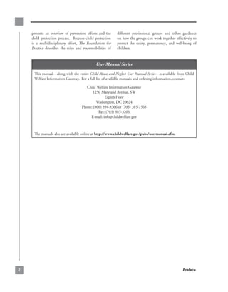 presents an overview of prevention efforts and the     different professional groups and offers guidance
    child protection process. Because child protection     on how the groups can work together effectively to
    is a multidisciplinary effort, The Foundation for      protect the safety, permanency, and well-being of
    Practice describes the roles and responsibilities of   children.



                                              User Manual Series

     This.manual—along.with.the.entire.Child Abuse and Neglect User Manual Series—is.available.from.Child.
     Welfare.Information.Gateway...For.a.full.list.of.available.manuals.and.ordering.information,.contact:

                                       Child.Welfare.Information.Gateway.
                                          1250.Maryland.Avenue,.SW.
                                                  Eighth.Floor.
                                             Washington,.DC.20024.
                                    Phone:.(800).394-3366.or.(703).385-7565.
                                              Fax:.(703).385-3206.
                                         E-mail:.info@childwelfare.gov



     The.manuals.also.are.available.online.at.http://www.childwelfare.gov/pubs/usermanual.cfm.




                                                                                                   Preface
 