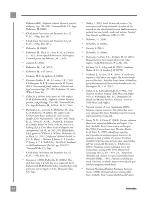 Dubowitz.(Ed.),.Neglected children: Research, practice,    . Hadley,.J..(2003,.June)..Sicker.and.poorer—The.
                                                                    23

          and policy.(pp..191–210)..Thousand.Oaks,.CA:.Sage;.          consequences.of.being.uninsured:.A.review.of.the.
          Dubowitz,.H..(2000)..                                        research.on.the.relationship.between.health.insurance,.
                                                                       medical.care.use,.health,.work,.and.income..Medical
      . Child.Abuse.Prevention.and.Treatment.Act,.42.
     10
                                                                       Care Research and Review, 60(2),.3S–75S.
        U.S.C..5106g,.§Sec.111-2.
                                                                     . Dubowitz,.H..(2000).
                                                                    24
      . Child.Abuse.Prevention.and.Treatment.Act,.42.
     11

        U.S.C..5106g,.§Sec.111-2.                                    . DePanfilis,.D..(2000a).
                                                                    25


      . Dubowitz,.H..(2000)..
     12
                                                                     . Zuravin,.S..(2001)..
                                                                    26


      . Dubowitz,.H.,.Black,.M.,.Starr,.R..H.,..Zuravin,.
     13
                                                                     . DePanfilis,.D..(2000a)..
                                                                    27

        S..(1993)..A.conceptual.definition.of.child.neglect..
                                                                     . Dubowitz,.H.,.Pitts,.S..C.,..Black,.M..M..(2004)..
                                                                    28
        Criminal Justice and Behavior,.20(1),.8–26.
                                                                       Measurement.of.three.major.subtypes.of.child.
      . Zuravin,.S..(2001).
     14
                                                                       neglect..Child Maltreatment, 9(4),.344–356.
      . Dubowitz,.H.,.et.al..(1993)..
     15
                                                                     . Erickson,.M..F.,..Egeland,.B..(2002);.Gershater-
                                                                    29

                                                                       Molko,.R..M.,..Lutzker,.J..R..(1999)..
      . Dubowitz,.H.,.et.al..(1993)..
     16

                                                                     . Goldman,.J.,..Salus,.M..K..(2003)..A coordinated
                                                                    30
      . Erickson,.M..F.,..Egeland,.B..(2002).
     17
                                                                       response to child abuse and neglect: The foundation for
      . Gershater-Molko,.R..M.,..Lutzker,.J..R..(1999)..
     18
                                                                       practice.[On-line]..Available:.http://www.childwelfare.
        Child.neglect..In.R..T..Ammerman..M..Hersen.                  gov/pubs/usermanuals/foundation/foundationb.cfm;.
        (Eds.),.Assessment of family violence: A clinical and          Harrington,.D.,.et.al..(2002).
        legal sourcebook.(pp..157–183)..Hoboken,.NJ:.John.
                                                                     . Sedlak,.A..J.,..Broadhurst,.D..D..(1996)..Third
                                                                    31
        Wiley..Sons,.Inc..
                                                                       National Incidence Study of Child Abuse and Neglect
      . Gelles,.R..J..(1999)..Policy.issues.in.child.neglect..
     19
                                                                       (NIS-3)..Washington,.DC:.U.S..Department.of.
        In.H..Dubowitz.(Ed.),.Neglected children: Research,            Health.and.Human.Services,.National.Center.on.
        practice, and policy (pp..278–298)..Thousand.Oaks,.            Child.Abuse.and.Neglect.
        CA:.Sage;.Dubowitz,.H.,..Black,.M..M..(2001)..
                                                                     . National.Council.of.State.Legislatures..(2005)..
                                                                    32

      . Harrington,.D.,.Zuravin,.S.,.DePanfilis,.D.,.Ting,.
     20
                                                                       Substance-exposed newborns: New federal law raises
        L.,..Dubowitz,.H..(2002)..The.neglect.scale:.                 some old issues.[On-line]..Available:.http://www.ncsl.
        Confirmatory.factor.analyses.in.a.low-income.                  org/print/cyf/newborns.pdf.
        sample..Child Maltreatment,.7(4),.359–368;.Frank,.
                                                                     . Young,.N..K.,..Otero,.C..(2005)..Current substance
                                                                    33
        D..A.,.Drotar,.D.,.Cook,.J.,.Bleiker,.J.,..Kasper,.
                                                                       abuse issues impacting child abuse and neglect.[On-
        D..(2001a)..Failure.to.thrive..In.R..M..Reece..S..
                                                                       line]..Available:.http://www.ncsacw.samhsa.gov/
        Ludwig.(Eds.),.Child abuse: Medical diagnosis and
                                                                       files/508/6_CurrentIssues.htm;.Drescher-Burke,.
        management (2nd.ed., pp..307–337)..Philadelphia,.
                                                                       K.,..Price,.A..(2005)..Identifying, reporting,
        PA:.Lippincott,.Williams..Wilkins;.Dubowitz,.H.,.
                                                                       and responding to substance exposed newborns: An
        .Black,.M..(2002)..Neglect.of.children’s.health..In.
                                                                       exploratory study of policies  practices.[On-line]..
        J..E..B..Myers,.L..Berliner,.J..Briere,.C..T..Hendrix,.
                                                                       Available:.http://socrates.berkeley.edu/~aiarc/media/
        C..Jenny,..T..A..Reid.(Eds.),.The APSAC handbook
                                                                       pdf/rwj_report.pdf;.Ebrahim,.S.,..Gfroerer,.J..
        on child maltreatment (2nd.ed.,.pp..269–292)..
                                                                       (2003)..Pregnancy-related.substance.use.in.the.
        Thousand.Oaks,.CA:.Sage....
                                                                       United.States.during.1996-1998..Obstetrics 
      . Child.Abuse.Prevention.and.Treatment.Act,.42.
     21
                                                                       Gynecology, 101(2),.374.–.379;.U.S..Department.
        U.S.C..5106i,.§Sec..113.                                       of.Health.and.Human.Services,.National.Institutes.
                                                                       of.Health.(NIH),..(1997)..Pregnancy and drug use
      . Grayson,.J..(2001);.DePanfilis,.D..(2000a)..How.
     22
                                                                       trends.[On-line]..Available:.http://www.nida.nih.gov/
        do.I.determine.if.a.child.has.been.neglected?.In.H..
                                                                       Infofacts/pregnancytrends.html.
        Dubowitz..D..DePanfilis.(Eds.),.Handbook for child
        protection practice (pp.121–126)..Thousand.Oaks,.            . National.Abandoned.Infants.Assistance.Resource.
                                                                    34

        CA:.Sage.                                                      Center..(2004)..Perinatal substance exposure.[On-
                                                                       line]..Available:.http://socrates.berkeley.edu/~aiarc/




                                                                                                                 Endnotes
 