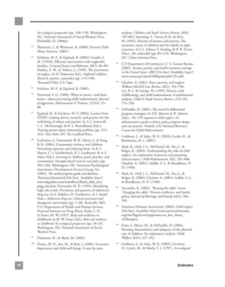 An ecological perspective (pp..140–170)..Washington,.          analysis..Children and Youth Services Review, 26(8),.
            DC:.National.Association.of.Social.Workers.Press;.             785–801;.Smeeding,.T.,.Torrey,.B..B.,..Rein,.
            DePanfilis,.D..(2000a).                                        M..(1992)..Patterns.of.income.and.poverty:.The.
                                                                           economic.status.of.children.and.the.elderly.in.eight.
      . Weinstein,.J.,..Weinstein,.R..(2000);.Prevent.Child.
     93
                                                                           countries..In.J..L..Palmer,.T..Seeding,..B..B..Torrey.
        Abuse.America..(2001).
                                                                           (Eds.),.The vulnerable.(pp..89–119)..Washington,.
      . Erickson,.M..F.,..Egeland,.B..(2002);.Gaudin,.J..
     94
                                                                           DC:.Urban.Institute.Press..
        M..(1993b)..Effective.intervention.with.neglectful.
                                                                       . U.S.Department.of.Commerce,.U..S..Census.Bureau..
                                                                     101
        families..Criminal Justice and Behavior, 20(1),.66–89;.
                                                                         (2005)..Income, poverty, and health insurance coverage
        Holden,.E..W.,..Nabors,.L..(1999)..The.prevention.
                                                                         in the United States: 2005.[On-line]..Available;.http://
        of.neglect..In.H..Dubowitz.(Ed.),.Neglected children:
                                                                         www.census.gov/prod/2006pubs/p60-231.pdf.
        Research, practice, and policy.(pp..174–190).
        Thousand.Oaks,.CA:.Sage.                                       . Charlow,.A..(2001)..Race,.poverty,.and.neglect..
                                                                     102

                                                                         William Mitchell Law Review, 28(2),.763–790;.
      . Erickson,.M..F.,..Egeland,.B..(2002).
     95
                                                                         Lee,.B..J.,..Goerge,.M..(1999)..Poverty,.early.
      . Portwood,.S..G..(2006)..What.we.know—and.don’t.
     96
                                                                         childbearing,.and.child.maltreatment:.A.multinomial.
        know—about.preventing.child.maltreatment..Journal                analysis..Child  Youth Services Review, 21(9–10),.
        of Aggression, Maltreatment  Trauma, 12(3/4),.55–               755–768...
        80.
                                                                       . DePanfilis,.D..(2001)..The.need.for.differential.
                                                                     103

      . Egeland,.B.,..Erickson,.M..F..(2004)..Lessons.from.
     97
                                                                         program.strategies..In.T.D..Morton..B..Salovitz.
        STEEP:.Linking.theory,.research,.and.practice.for.the.           (Eds.)..The CPS response to child neglect: An
        well-being.of.infants.and.parents..In.A..J..Sameroff,.           administrator’s guide to theory, policy, program design
        S..C..McDonough,..K..L..Rosenblaum.(Eds.),.                     and case practice. Duluth,.GA:.National.Resource.
        Treating parent-infant relationship problems.(pp..213–           Center.on.Child.Maltreatment.
        242)..New.York,.NY:.The.Guilford.Press.
                                                                       . Goldman,.J.,..Salus,.M..K..(2003):.Greder,.K.,..
                                                                     104

      . Garbarino,.J.,.Hammond,.W..R.,.Mercy,.J.,..Yung,.
     98
                                                                         Brotherson,.M..J..(2001).
        B..R..(2004)..Community.violence.and.children:.
                                                                       . Slack,.K.,.Holl,.J..L.,.McDaniel,.M.,.Yoo,.J.,..
                                                                     105
        Preventing.exposure.and.reducing.harm..In.K..I..
                                                                         Bolger,.K..(2004)..Understanding.the.risks.of.child.
        Maton,.C..J..Schellenbach,.B..J..Leadbeater,..A..L..
                                                                         neglect:.An.exploration.of.poverty.and.parenting.
        Solarz.(Eds.),.Investing in children, youth, families, and
                                                                         characteristics,.Child Maltreatment, 9(4),.395–408;.
        communities: Strengths-based research and policy.(pp..
                                                                         Charlow,.A..(2001);.Sedlak,.A..J.,..Broadhurst,.D..
        303–320)..Washington,.DC:.American.Psychological.
                                                                         D..(1996)..
        Association;.Development.Services.Group,.Inc..
        (2002)..The model programs guide and database:                 . Slack,.K.,.Holl,.J..L.,.McDaniel,.M.,.Yoo,.J.,..
                                                                     106

        Theoretical framework.[On-line]..Available:.http://              Bolger,.K..(2004);.Charlow,.A..(2001);.Sedlak,.A..J.,.
        www.dsgonline.com/webeffects/dhtml_slide_tree/                   .Broadhurst,.D..D..(1996)..
        pepg_the.htm;.Newcomb,.M..D..(1995)..Identifying.
                                                                       . Seccombe,.K..(2002)..“Beating.the.odds”.versus.
                                                                     107
        high-risk.youth:.Prevalence.and.patterns.of.adolescent.
                                                                         “changing.the.odds:”.Poverty,.resilience,.and.family.
        drug.use..In.E..Rahdert,.D..Czechowicz,..I..Amsel.
                                                                         policy..Journal of Marriage and Family, 64(2),.384–
        (Eds.),.Adolescent drug use: Clinical assessment and
                                                                         394.
        therapeutic intervention.(pp..7–38)..Rockville,.MD:.
        U.S..Department.of.Health.and.Human.Services,.                 . American.Humane.Association..(2003)..Child neglect.
                                                                     108

        National.Institute.on.Drug.Abuse;.Kirby,.L..D.,.                 [On-line]..Available:.http://www.americanhumane.
        .Fraser,.M..W..(1997)..Risk.and.resilience.in.                  org/site/PageServer?pagename=nr_fact_sheets_
        childhood..In.M..W..Fraser.(Ed.),.Risk and resilience            childneglect.
        in childhood: An ecological perspective (pp..10–33)..
                                                                       . Ernst,.J.,.Meyer,.M.,..DePanfilis,.D..(2004)..
                                                                     109
        Washington,.DC:.National.Association.of.Social.
                                                                         Housing.characteristics.and.adequacy.of.the.physical.
        Workers.Press..
                                                                         care.of.children:.An.exploratory.analysis. Child
      . Dubowitz,.H.,..Black,.M..(2002)..
     99                                                                  Welfare, 83(5),.437–452.
     100
          . Ozawa,.M..N.,.Joo,.M.,..Kim,.J..(2004)..Economic.         . Goldman,.J.,..Salus,.M..K..(2003);.Cicchetti,.
                                                                     110

            deprivation.and.child.well-being:.A.state-by-state.          D.,.Lynch,.M.,..Manly,.T..J..(1997)..An ecological



8                                                                                                                    Endnotes
 