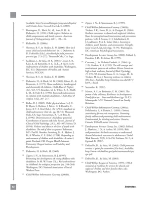 Available:.http://www.acf.hhs.gov/programs/cb/pubs/      182
                                                                          . Zipper,.I..N.,..Simeonsson,.R..J..(1997)...
           cm03/index.htm.;.Connell-Carrick,.K..(2003).             183
                                                                          . Child.Welfare.Information.Gateway..(2003b);.
       . Harrington,.D.,.Black,.M..M.,.Starr,.R..H.,..
     172
                                                                            Trickett,.P..K.,.Kurtz,.D..A.,..Pizzigati,.K..(2004)..
         Dubowitz,.H..(1998)..Child.neglect:.Relation.to.                   Resilient.outcomes.in.abused.and.neglected.children:.
         child.temperament.and.family.context..American                     Bases.for.strengths-based.intervention.and.prevention.
         Journal of Orthopsychiatry,.68(1),.108–116.                        policies..In.K..I..Maton,.C..J..Schellenbach,.B..
                                                                            J..Leadbeater,..A..L..Solarz.(Eds.),.Investing in
       . DePanfilis,.D..(2000a).
     173
                                                                            children, youth, families, and communities: Strengths-
       . Sherman,.B..F.,..Holden,.E..W..(2000)..How.do.I.
     174
                                                                            based research and policy (pp..73–95)..Washington,.
         assess.child.and.youth.behavior?.In.H..Dubowitz..                 DC:.American.Psychological.Association.
         D..DePanfilis.(Eds.),.Handbook for child protection        184
                                                                          . Development.Services.Group,.Inc..(2002);.Pollard,.J.,.
         practice.(pp..273–277)..Thousand.Oaks,.CA:.Sage.
                                                                            Hawkins,.J..D.,..Arthur,.M..(1999).
       . Goldman,.J.,..Salus,.M..K..(2003);.Crosse,.S..B.,.
     175
                                                                    185
                                                                          . Corcoran,.J.,..Nichols-Casebolt,.A..(2004)..(p..
         Kaye,.E.,..Ratnofsky,.A..C..(n.d.)..A report on the
                                                                            213);.Gordon,.K..A..(1995)..The.self-concept.and.
         maltreatment of children with disabilities..Washington,.
                                                                            motivational.patterns.of.resilient.African.American.
         DC:.U.S..Department.of.Health.and.Human.
                                                                            high.school.students..Journal of Black Psychology,
         Services,.NCCAN..
                                                                            21,.239-255..Gordon.Rouse,.K..A.,.Longo,.M.,..
       . Sherman,.B..F.,..Holden,.E..W..(2000)..
     176
                                                                            Trickett,.M..(n.d.)..Fostering resilience in children.
                                                                            [On-line]..Available:.http://ohioline.osu.edu/b875/
       . Dubowitz,.H.,..Black,.M..M..(2001);.Glaser,.D.,..
     177
                                                                            b875_1.html.
         Bentovim,.A..(1979)..Abuse.and.risk.to.handicapped.
         and.chronically.ill.children..Child Abuse  Neglect,       186
                                                                          . Seccombe,.K..(2002)..
         3(2),.565–575;.Benedict,.M..I.,.White,.R..B.,.Wulff,.      187
                                                                          . Masten,.A..S.,..Birkmaier,.E..M..(2001)..The.
         L..M.,..Hall,.B..J..(1990)..Reported.maltreatment.
                                                                            power.of.the.ordinary:.Resilience.in.development..
         in.children.with.multiple.disabilities..Child Abuse 
                                                                            Family focus on…Stress and Resilience.(pp..F1-F3)..
         Neglect, 14(2),.207–217..
                                                                            Minneapolis,.MN:.National.Council.on.Family.
       . Kolko,.D..J..(2002)..Child.physical.abuse..In.J..E..
     178
                                                                            Relations..
         B..Myers,.L..Berliner,.J..Briere,.C..T..Hendrix,.C..       188
                                                                       . Child.Welfare.Information.Gateway..(2001a);.
         Jenny,..T..A..Reid.(Eds.),.The APSAC handbook on
                                                                         Prilleltensky,.I.,..Pierson,.L..(1999)..Context,
         child maltreatment (2nd.ed.,.pp..21–54)..Thousand.
                                                                         contributing factors and consequences. Promoting
         Oaks,.CA:.Sage;.Ammerman,.R..T.,..Patz,.R..
                                                                         family wellness and preventing child maltreatment:
         J..(1996)..Determinants.of.child.abuse.potential:.
                                                                         Fundamentals for thinking and action..Ontario,.
         Contribution.of.parent.and.child.factors..Journal of
                                                                         Canada:.Wilfrid.Laurier.University.
         Clinical Child Psychology, 25(3),.300–307;.Sobsey,.D..
         (1994)..Violence and abuse in the lives of people with     189
                                                                       . Development.Services.Group,.Inc..(2002);.Pollard,.
         disabilities: The end of silent acceptance?.Baltimore,.         J.,.Hawkins,.J..D.,..Arthur,.M..(1999)..Risk.
         MD:.Paul.H..Brookes;.Steinberg,.M..A.,.Hylton,.J..              and.protection:.Are.both.necessary.to.understand.
         R.,..Wheeler,.C..E..(Eds.)..(1998)..Responding to              diverse.behavioral.outcomes.in.adolescence?.Social
         maltreatment of children with disabilities: A trainer’s         Work Research, 23(3),.145–158;.Erickson,.M..F.,..
         guide..Portland,.OR:.Oregon.Health.Sciences.                    Egeland,.B..(2002).
         University,.Oregon.Institute.on.Disability.and.            190
                                                                       . DePanfilis,.D.,..Salus,.M..(2003)..Child protective
         Development.
                                                                         services: A guide for caseworkers [On-line]..Available:.
       . Dubowitz,.H...Black,.M..(2002)..
     179
                                                                         http://www.childwelfare.gov/pubs/usermanuals/cps/
                                                                         cps.pdf.
       . Zipper,.I..N.,..Simeonsson,.R..J..(1997)..
     180

         Promoting.the.development.of.young.children.with.          191
                                                                       . DePanfilis,.D.,..Salus,.M..(2003)..
         disabilities..In.M..W..Fraser.(Ed.),.Risk and resilience   192
                                                                       . Child.Welfare.League.of.America..(1999)..CWLA
         in childhood: An ecological perspective (pp..244–264)..
                                                                         standards of excellence for services for abused and
         Washington,.DC:.National.Association.of.Social.
                                                                         neglected children and their families (Rev..ed.)..
         Workers.Press.
                                                                         Washington,.DC:.Author.
       . Child.Welfare.Information.Gateway..(2003b).
     181




8                                                                                                                      Endnotes
 