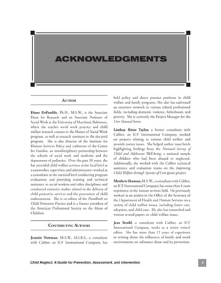 ACKNOWLEDGMENTS



                                                                held. policy. and. direct. practice. positions. in. child.
                        Author                                  welfare.and.family.programs..She.also.has.cultivated.
                                                                an. extensive. network. in. various. related. professional.
diane. dePanfilis,. Ph.D.,. M.S.W.,. is. the. Associate.        fields,. including. domestic.violence,.fatherhood,. and.
Dean. for. Research. and. an. Associate. Professor. of.         poverty...She.is.currently.the.Project.Manager.for.the.
Social.Work.at.the.University.of.Maryland,.Baltimore,.          User Manual Series.
where. she. teaches. social. work. practice. and. child.
                                                                lindsay. ritter. taylor,. a. former. consultant. with.
welfare.research.courses.in.the.Master.of.Social.Work.
                                                                Caliber,. an. ICF. International. Company,. worked.
program,.as.well.as.research.seminars.in.the.doctoral.
                                                                on. projects. relating. to. various. child. welfare. and.
program.. . She. is. also. director. of. the. Institute. for.
                                                                juvenile.justice.issues...She.helped.author.issue.briefs.
Human.Services.Policy.and.codirector.of.the.Center.
                                                                highlighting. findings. from. the. National Survey of
for.Families,.an.interdisciplinary.partnership.between.
                                                                Child and Adolescent Well-being,. a. national. sample.
the. schools. of. social. work. and. medicine. and. the.
                                                                of. children. who. had. been. abused. or. neglected..    .
department.of.pediatrics...Over.the.past.30.years,.she.
                                                                Additionally,. she. worked. with. the. Caliber. technical.
has.provided.child.welfare.services.at.the.local.level.as.
                                                                assistance. and. evaluation. teams. on. the. Improving
a.caseworker,.supervisor,.and.administrator;.worked.as.
                                                                Child Welfare through Systems of Care.grant.project.
a.consultant.at.the.national.level.conducting.program.
evaluations. and. providing. training. and. technical.          matthew.shuman,.M.S.W.,.a.consultant.with.Caliber,.
assistance.to.social.workers.and.other.disciplines;.and.        an.ICF.International.Company,.has.more.than.8.years.
conducted.extensive.studies.related.to.the.delivery.of.         experience.in.the.human.services.field...He.previously.
child.protective.services.and.the.prevention.of.child.          worked.as.an.analyst.in.the.Office.of.the.Secretary.of.
maltreatment...She.is.co-editor.of.the.Handbook on              the.Department.of.Health.and.Human.Services.on.a.
Child Protection Practice.and.is.a.former.president.of.         variety. of. child. welfare. issues,. including. foster. care,.
the. American. Professional. Society. on. the. Abuse. of.       adoption,.and.child.care...He.also.has.researched.and.
Children.                                                       written.several.papers.on.child.welfare.issues..

                                                                Jean. strohl,. a. consultant. with. Caliber,. an. ICF.
             Contributing Authors                               International. Company,. works. as. a. senior. writer/
                                                                editor.. . She. has. more. than. 15. years. of. experience.
Jeannie. newman,. M.S.W.,. M.I.B.S.,. a. consultant.            in. writing. about. the. influences. of. family. and. social.
with. Caliber,. an. ICF. International. Company,. has.          environments.on.substance.abuse.and.its.prevention..        .




Child Neglect: A Guide for Prevention, Assessment, and Intervention                                                               
 