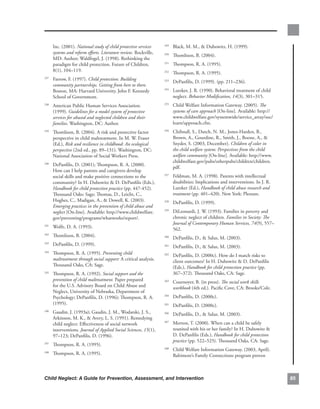 Inc..(2001)..National study of child protective services       . Black,.M..M.,..Dubowitz,.H..(1999)..
                                                                   249

      systems and reform efforts. Literature review..Rockville,.
                                                                     . Thomlison,.B..(2004)..
                                                                   250
      MD:.Author;.Waldfogel,.J..(1998)..Rethinking.the.
      paradigm.for.child.protection..Future.of.Children,.            . Thompson,.R..A..(1995)..
                                                                   251

      8(1),.104–119.
                                                                     . Thompson,.R..A..(1995)..
                                                                   252

  . Farrow,.F..(1997)..Child protection: Building
237
                                                                     . DePanfilis,.D..(1999)..(pp..211–236).
                                                                   253
    community partnerships. Getting from here to there..
    Boston,.MA:.Harvard.University,.John.F..Kennedy.                 . Lutzker,.J..R..(1990)..Behavioral.treatment.of.child.
                                                                   254

    School.of.Government.                                              neglect..Behavior Modification,.14(3),.301–315.
  . American.Public.Human.Services.Association..
238                                                                  . Child.Welfare.Information.Gateway..(2005)..The
                                                                   255

    (1999)..Guidelines for a model system of protective                systems of care approach [On-line]..Available:.http://
    services for abused and neglected children and their               www.childwelfare.gov/systemwide/service_array/soc/
    families..Washington,.DC:.Author.                                  learn/approach.cfm..
  . Thomlison,.B..(2004)..A.risk.and.protective.factor.
239                                                                  . Chibnall,.S.,.Dutch,.N..M.,.Jones-Harden,.B.,.
                                                                   256

    perspective.in.child.maltreatment..In.M..W..Fraser.                Brown,.A.,.Gourdine,.R.,.Smith,.J.,.Boone,.A.,..
    (Ed.),.Risk and resilience in childhood: An ecological             Snyder,.S..(2003,.December)..Children of color in
    perspective.(2nd.ed.,.pp..89–131)..Washington,.DC:.                the child welfare system: Perspectives from the child
    National.Association.of.Social.Workers.Press.                      welfare community [On-line]..Available:.http://www.
                                                                       childwelfare.gov/pubs/otherpubs/children/children.
  . DePanfilis,.D..(2001);.Thompson,.R..A..(2000)..
240
                                                                       pdf.
    How.can.I.help.parents.and.caregivers.develop.
    social.skills.and.make.positive.connections.to.the.              . Feldman,.M..A..(1998)..Parents.with.intellectual.
                                                                   257

    community?.In.H..Dubowitz..D..DePanfilis.(Eds.),.                 disabilities:.Implications.and.interventions..In.J..R..
    Handbook for child protection practice (pp..447-452)..             Lutzker.(Ed.),.Handbook of child abuse research and
    Thousand.Oaks:.Sage;.Thomas,.D.,.Leicht,.C.,.                      treatment.(pp..401–420)..New.York:.Plenum.
    Hughes,.C.,.Madigan,.A.,..Dowell,.K..(2003)..                   . DePanfilis,.D..(1999)..
                                                                   258
    Emerging practices in the prevention of child abuse and
    neglect [On-line]..Available:.http://www.childwelfare.           . DiLeonardi,.J..W..(1993)..Families.in.poverty.and.
                                                                   259

    gov/preventing/programs/whatworks/report/.                         chronic.neglect.of.children..Families in Society: The
                                                                       Journal of Contemporary Human Services, 74(9),.557–
  . Wolfe,.D..A..(1993)..
241
                                                                       562..
  . Thomlison,.B..(2004).
242
                                                                     . DePanfilis,.D.,..Salus,.M..(2003).
                                                                   260

  . DePanfilis,.D..(1999).
243
                                                                     . DePanfilis,.D.,..Salus,.M..(2003)..
                                                                   261

  . Thompson,.R..A..(1995)..Preventing child
244
                                                                     . DePanfilis,.D..(2000c)..How.do.I.match.risks.to.
                                                                   262
    maltreatment through social support: A.critical.analysis..         client.outcomes?.In.H..Dubowitz..D..DePanfilis.
    Thousand.Oaks,.CA:.Sage.                                           (Eds.),.Handbook for child protection practice (pp..
  . Thompson,.R..A..(1992)..Social support and the
245                                                                    367–372). Thousand.Oaks,.CA:.Sage.
    prevention of child maltreatment..Paper.prepared.                . Cournoyer,.B..(in.press)..The social work skills
                                                                   263
    for.the.U.S..Advisory.Board.on.Child.Abuse.and.                    workbook.(4th.ed.)..Pacific.Cove,.CA:.Brooks/Cole.
    Neglect,.University.of.Nebraska,.Department.of.
    Psychology;.DePanfilis,.D..(1996);.Thompson,.R..A..              . DePanfilis,.D..(2000c)..
                                                                   264

    (1995)..                                                         . DePanfilis,.D..(2000c)..
                                                                   265

  . Gaudin,.J..(1993a);.Gaudin,.J..M.,.Wodarski,.J..S.,.
246
                                                                     . DePanfilis,.D.,..Salus,.M..(2003)..
                                                                   266
    Arkinson,.M..K.,..Avery,.L..S..(1991)..Remedying.
    child.neglect:.Effectiveness.of.social.network.                  . Morton,.T..(2000)..When.can.a.child.be.safely.
                                                                   267

    interventions..Journal of Applied Social Sciences,.15(1),.         reunited.with.his.or.her.family?.In.H..Dubowitz..
    97–123;.DePanfilis,.D..(1996)..                                    D..DePanfilis.(Eds.),.Handbook for child protection
                                                                       practice.(pp..522–525)..Thousand.Oaks,.CA:.Sage.
  . Thompson,.R..A..(1995)..
247

                                                                     . Child.Welfare.Information.Gateway..(2003,.April)..
                                                                   268
  . Thompson,.R..A..(1995)..
248
                                                                       Baltimore’s.Family.Connections.program.proven.



Child Neglect: A Guide for Prevention, Assessment, and Intervention                                                              8
 