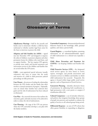 APPENDIx A

                        Glossary of Terms



adjudicatory. Hearings. –. held. by. the. juvenile. and.         caseworker.competency.–.demonstrated.professional.
family.court.to.determine.whether.a.child.has.been.              behaviors. based. on. the. knowledge,. skills,. personal.
maltreated. or. whether. another. legal. basis. exists. for.     qualities,.and.values.a.person.holds..
the.State.to.intervene.to.protect.the.child.
                                                                 central.registry.–.a.centralized.database.containing.
adoption. and. safe. families. act. (asfa). –. signed.           information. on. all. substantiated/founded. reports.
into. law. November. 1997. and. designed. to. improve.           of. child. maltreatment. in. a. selected. area. (typically. a.
the.safety.of.children,.to.promote.adoption.and.other.           State).
permanent.homes.for.children.who.need.them,.and.
to. support. families.. . The. law. requires. CPS. agencies.     child. abuse. Prevention. and. treatment. act.
to. provide. more. timely. and. focused. assessment. and.        (caPta).–.see.Keeping.Children.and.Families.Safe.
intervention.services.to.the.children.and.families.that.         Act.
are.served.within.the.CPS.system..                               child. Protective. services. (cPs). –. the. designated.
casa. –. court-appointed. special. advocates. (usually.          social. services. agency. (in. most. States). to. receive.
volunteers). who. serve. to. ensure. that. the. needs.           reports,. investigate,. and. provide. intervention. and.
and. interests. of. a. child. in. child. protection. judicial.   treatment.services.to.children.and.families.in.which.
proceedings.are.fully.protected..                                child. maltreatment. has. occurred.. . Frequently,. this.
                                                                 agency. is. located. within. larger. public. social. service.
case.closure.–.the.process.of.ending.the.relationship.           agencies,.such.as.Departments.of.Social.Services.
between. the. CPS. worker. and. the. family. that. often.
involves.a.mutual.assessment.of.progress...Optimally,.           concurrent. Planning. –. identifies. alternative. forms.
cases. are. closed. when. families. have. achieved. their.       of. permanency. by. addressing. both. reunification. or.
goals.and.the.risk.of.maltreatment.has.been.reduced.             legal. permanency. with. a. new. parent. or. caregiver. if.
or.eliminated.                                                   reunification.efforts.fail.

case.Plan.–.the.casework.document.that.outlines.the.             cultural.competence.–.a.set.of.attitudes,.behaviors,.
outcomes,.goals,.and.tasks.necessary.to.be.achieved.in.          and.policies.that.integrates.knowledge.about.groups.
order.to.reduce.the.risk.of.maltreatment.                        of.people.into.practices.and.standards.to.enhance.the.
                                                                 quality.of.services.to.all.cultural.groups.being.served..
case. Planning. –. the. stage. of. the. CPS. case. process.
where.the.CPS.caseworker.develops.a.case.plan.with.              differential.response.–.an.area.of.CPS.reform.that.
the.family.members..                                             offers. greater. flexibility. in. responding. to. allegations.




Child Neglect: A Guide for Prevention, Assessment, and Intervention                                                               8
 