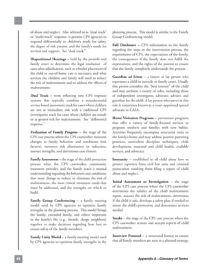 of.abuse.and.neglect...Also.referred.to.as.“dual.track”.          planning.process...This.model.is.similar.to.the.Family.
     or.“multi-track”.response,.it.permits.CPS.agencies.to.            Group.Conferencing.model...
     respond. differentially. to. children’s. needs. for. safety,.
     the.degree.of.risk.present,.and.the.family’s.needs.for.           full. disclosure. –. CPS. information. to. the. family.
     services.and.support...See.“dual.track.”.                         regarding. the. steps. in. the. intervention. process,. the.
                                                                       requirements.of.CPS,.the.expectations.of.the.family,.
     dispositional. Hearings. –. held. by. the. juvenile. and.         the. consequences. if. the. family. does. not. fulfill. the.
     family. court. to. determine. the. legal. resolution. . of.       expectations,.and.the.rights.of.the.parents.to.ensure.
     cases.after.adjudication,.such.as.whether.placement.of.           that.the.family.completely.understands.the.process.
     the.child.in.out-of-home.care.is.necessary,.and.what.
     services.the.children.and.family.will.need.to.reduce.             guardian. ad. litem. –. a. lawyer. or. lay. person. who.
     the.risk.of.maltreatment.and.to.address.the.effects.of.           represents.a.child.in.juvenile.or.family.court..Usually.
     maltreatment..                                                    this.person.considers.the.“best.interest”.of.the.child.
                                                                       and.may.perform.a.variety.of.roles,.including.those.
     dual. track. –. term. reflecting. new. CPS. response.             of. independent. investigator,. advocate,. advisor,. and.
     systems. that. typically. combine. a. nonadversarial.             guardian.for.the.child..A.lay.person.who.serves.in.this.
     service-based.assessment.track.for.cases.where.children.          role.is.sometimes.known.as.a.court-appointed.special.
     are. not. at. immediate. risk. with. a. traditional. CPS.         advocate.or.CASA..
     investigative.track.for.cases.where.children.are.unsafe.
     or.at.greater.risk.for.maltreatment...See.“differential.          Home.visitation. Programs. –. prevention. programs.
     response.”                                                        that. offer. a. variety. of. family-focused. services. to.
                                                                       pregnant. mothers. and. families. with. new. babies..    .
     evaluation. of. family. Progress. –. the. stage. of. the.         Activities. frequently. encompass. structured. visits. to.
     CPS.case.process.where.the.CPS.caseworker.measures.               the.family’s.home.and.may.address.positive.parenting.
     changes. in. family. behaviors. and. conditions. (risk.           practices,. nonviolent. discipline. techniques,. child.
     factors),. monitors. risk. elimination. or. reduction,.           development,. maternal. and. child. health,. available.
     assesses.strengths,.and.determines.case.closure..                 services,.and.advocacy.

     family.assessment.–.the.stage.of.the.child.protection.            immunity. –. established. in. all. child. abuse. laws. to.
     process. when. the. CPS. caseworker,. community.                  protect. reporters. from. civil. law. suits. and. criminal.
     treatment. provider,. and. the. family. reach. a. mutual.         prosecution. resulting. from. filing. a. report. of. child.
     understanding.regarding.the.behaviors.and.conditions.             abuse.and.neglect...
     that. must. change. to. reduce. or. eliminate. the. risk. of.
     maltreatment,.the.most.critical.treatment.needs.that.             initial. assessment. or. investigation. –. the. stage.
     must. be. addressed,. and. the. strengths. on. which. to.         of. the. CPS. case. process. where. the. CPS. caseworker.
     build..                                                           determines. the. validity. of. the. child. maltreatment.
                                                                       report,.assesses.the.risk.of.maltreatment,.determines.
     family. group. conferencing. –. a. family. meeting.               if.the.child.is.safe,.develops.a.safety.plan.if.needed.to.
     model. used. by. CPS. agencies. to. optimize. family.             assure.the.child’s.protection,.and.determines.services.
     strengths.in.the.planning.process...This.model.brings.            needed..
     the. family,. extended. family,. and. others. important.
     in. the. family’s. life. (e.g.,. friends,. clergy,. neighbors).   intake.–.the.stage.of.the.CPS.case.process.where.the.
     together. to. make. decisions. regarding. how. best. to.          CPS.caseworker.screens.and.accepts.reports.of.child.
     ensure.safety.of.the.family.members...                            maltreatment..

     family.unity.model.–.a.family.meeting.model.used.                 interview.Protocol.–.a.structured.format.to.ensure.
     by.CPS.agencies.to.optimize.family.strengths.in.the.              that.all.family.members.are.seen.in.a.planned.strategy,.



88                                                                                         Appendix A—Glossary of Terms
 