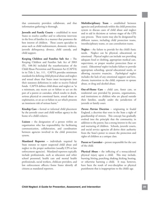 that. community. providers. collaborate,. and. that.              multidisciplinary. team. –. established. between.
information.gathering.is.thorough..                               agencies.and.professionals.within.the.child.protection.
                                                                  system. to. discuss. cases. of. child. abuse. and. neglect.
Juvenile. and. family. courts. –. established. in. most.          and.to.aid.in.decisions.at.various.stages.of.the.CPS.
States. to. resolve. conflict. and. to. otherwise. intervene.     case.process...These.teams.may.also.be.designated.by.
in.the.lives.of.families.in.a.manner.that.promotes.the.           different. names,. including. child. protection. teams,.
best. interest. of. children.. . These. courts. specialize. in.   interdisciplinary.teams,.or.case.consultation.teams.
areas.such.as.child.maltreatment,.domestic.violence,.
juvenile. delinquency,. divorce,. child. custody,. and.           neglect.–.the.failure.to.provide.for.the.child’s.basic.
child.support.                                                    needs.. . Neglect. can. be. physical,. educational,. or.
                                                                  emotional...Physical neglect.can.include.not.providing.
keeping. children. and. families. safe. act. –. The.              adequate.food.or.clothing,.appropriate.medical.care,.
Keeping. Children. and. Families. Safe. Act. of. 2003.            supervision,. or. proper. weather. protection. (heat. or.
(P.L.. 108-36). included. the. reauthorization. of. the.          coats)...Educational neglect.includes.failure.to.provide.
Child.Abuse.Prevention.and.Treatment.Act.(CAPTA).                 appropriate. schooling,. special. educational. needs,. or.
in.its.Title.I,.Sec..111...CAPTA.provides.minimum.                allowing. excessive. truancies.. . Psychological neglect.
standards.for.defining.child.physical.abuse.and.neglect.          includes.the.lack.of.any.emotional.support.and.love,.
and. sexual. abuse. that. States. must. incorporate. into.        chronic.inattention.to.the.child,.exposure.to.spouse.
their.statutory.definitions.in.order.to.receive.Federal.          abuse,.or.drug.and.alcohol.abuse..
funds...CAPTA.defines.child.abuse.and.neglect.as.“at.
a. minimum,. any. recent. act. or. failure. to. act. on. the.     out-of-Home. care. –. child. care,. foster. care,. or.
part.of.a.parent.or.caretaker,.which.results.in.death,.           residential. care. provided. by. persons,. organizations,.
serious. physical. or. emotional. harm,. sexual. abuse. or.       and. institutions. to. children. who. are. placed. outside.
exploitation,.or.an.act.or.failure.to.act.which.presents.         their. families,. usually. under. the. jurisdiction. of.
an.imminent.risk.of.serious.harm.”                                juvenile.or.family.court.

kinship.care.–.formal.or.informal.child.placement.                Parens Patriae. doctrine. –. originating. in. feudal.
by.the.juvenile.court.and.child.welfare.agency.in.the.            England,.a.doctrine.that.vests.in.the.State.a.right.of.
home.of.a.child’s.relative.                                       guardianship.of.minors...This.concept.has.gradually.
                                                                  evolved. into. the. principle. that. the. community,. in.
liaison. –. the. designation. of. a. person. within. an.          addition.to.the.parent,.has.a.strong.interest.in.the.care.
organization. who. has. responsibility. for. facilitating.        and.nurturing.of.children...Schools,.juvenile.courts,.
communication,. collaboration,. and. coordination.                and. social. service. agencies. all. derive. their. authority.
between. agencies. involved. in. the. child. protection.          from.the.State’s.power.to.ensure.the.protection.and.
system.                                                           rights.of.children.as.a.unique.class.
mandated. reporter. –. individuals. required. by.                 Parent.or.caretaker.–.person.responsible.for.the.care.
State. statutes. to. report. suspected. child. abuse. and.        of.the.child..
neglect.to.the.proper.authorities.(usually.CPS.or.law.
enforcement.agencies)...Mandated.reporters.typically.             Physical. abuse. –. the. inflicting. of. a. nonaccidental.
include. professionals,. such. as. educators. and. other.         physical. injury. upon. a. child.. . This. may. include,.
school. personnel,. health. care. and. mental. health.            burning,.hitting,.punching,.shaking,.kicking,.beating,.
professionals,.social.workers,.childcare.providers,.and.          or. otherwise. harming. a. child.. . It. may,. however,.
law. enforcement. officers.. Some. States. identify. all.         have. been. the. result. of. over-discipline. or. physical.
citizens.as.mandated.reporters.                                   punishment.that.is.inappropriate.to.the.child’s.age.




Child Neglect: A Guide for Prevention, Assessment, and Intervention                                                                8
 