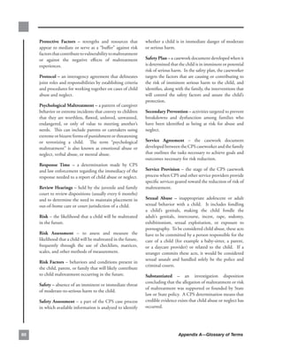 Protective. factors. –. strengths. and. resources. that.       whether.a.child.is.in.immediate.danger.of.moderate.
     appear.to.mediate.or.serve.as.a.“buffer”.against.risk.         or.serious.harm.
     factors.that.contribute.to.vulnerability.to.maltreatment.
     or. against. the. negative. effects. of. maltreatment.         safety.Plan.–.a.casework.document.developed.when.it.
     experiences.                                                   is.determined.that.the.child.is.in.imminent.or.potential.
                                                                    risk.of.serious.harm...In.the.safety.plan,.the.caseworker.
     Protocol.–.an.interagency.agreement.that.delineates.           targets.the.factors.that.are.causing.or.contributing.to.
     joint.roles.and.responsibilities.by.establishing.criteria.     the. risk. of. imminent. serious. harm. to. the. child,. and.
     and.procedures.for.working.together.on.cases.of.child.         identifies,.along.with.the.family,.the.interventions.that.
     abuse.and.neglect.                                             will. control. the. safety. factors. and. assure. the. child’s.
                                                                    protection.
     Psychological.maltreatment.–.a.pattern.of.caregiver.
     behavior.or.extreme.incidents.that.convey.to.children.         secondary.Prevention.–.activities.targeted.to.prevent.
     that. they. are. worthless,. flawed,. unloved,. unwanted,.     breakdowns. and. dysfunction. among. families. who.
     endangered,. or. only. of. value. to. meeting. another’s.      have. been. identified. as. being. at. risk. for. abuse. and.
     needs.. .This. can. include. parents. or. caretakers. using.   neglect...
     extreme.or.bizarre.forms.of.punishment.or.threatening.
     or. terrorizing. a. child.. . The. term. “psychological.       service. agreement. –. the. casework. document.
     maltreatment”. is. also. known. as. emotional. abuse. or.      developed.between.the.CPS.caseworker.and.the.family.
     neglect,.verbal.abuse,.or.mental.abuse.                        that.outlines.the.tasks.necessary.to.achieve.goals.and.
                                                                    outcomes.necessary.for.risk.reduction..
     response. time. –. a. determination. made. by. CPS.
     and.law.enforcement.regarding.the.immediacy.of.the.            service. Provision. –. the. stage. of. the. CPS. casework.
     response.needed.to.a.report.of.child.abuse.or.neglect.         process.when.CPS.and.other.service.providers.provide.
                                                                    specific.services.geared.toward.the.reduction.of.risk.of.
     review.Hearings.–.held.by.the.juvenile.and.family.             maltreatment..
     court.to.review.dispositions.(usually.every.6.months).
     and.to.determine.the.need.to.maintain.placement.in.            sexual. abuse. –. inappropriate. adolescent. or. adult.
     out-of-home.care.or.court.jurisdiction.of.a.child.             sexual. behavior. with. a. child.. . It. includes. fondling.
                                                                    a. child’s. genitals,. making. the. child. fondle. the.
     risk.–.the.likelihood.that.a.child.will.be.maltreated.         adult’s. genitals,. intercourse,. incest,. rape,. sodomy,.
     in.the.future..                                                exhibitionism,. sexual. exploitation,. or. exposure. to.
                                                                    pornography...To.be.considered.child.abuse,.these.acts.
     risk. assessment. –. to. assess. and. measure. the.            have.to.be.committed.by.a.person.responsible.for.the.
     likelihood.that.a.child.will.be.maltreated.in.the.future,.     care. of. a. child. (for. example. a. baby-sitter,. a. parent,.
     frequently. through. the. use. of. checklists,. matrices,.     or. a. daycare. provider). or. related. to. the. child.. . If. a.
     scales,.and.other.methods.of.measurement..                     stranger.commits.these.acts,.it.would.be.considered.
                                                                    sexual. assault. and. handled. solely. be. the. police. and.
     risk.factors. –. behaviors. and. conditions. present. in.
                                                                    criminal.courts.
     the.child,.parent,.or.family.that.will.likely.contribute.
     to.child.maltreatment.occurring.in.the.future..                substantiated. –. an. investigation. disposition.
                                                                    concluding.that.the.allegation.of.maltreatment.or.risk.
     safety.–.absence.of.an.imminent.or.immediate.threat.
                                                                    of.maltreatment.was.supported.or.founded.by.State.
     of.moderate-to-serious.harm.to.the.child.
                                                                    law.or.State.policy...A.CPS.determination.means.that.
     safety.assessment.–.a.part.of.the.CPS.case.process.            credible.evidence.exists.that.child.abuse.or.neglect.has.
     in.which.available.information.is.analyzed.to.identify.        occurred.




0                                                                                       Appendix A—Glossary of Terms
 