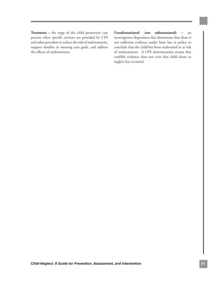 treatment. –. the. stage. of. the. child. protection. case.   unsubstantiated. (not. substantiated). –. an.
process. when. specific. services. are. provided. by. CPS.    investigation.disposition.that.determines.that.there.is.
and.other.providers.to.reduce.the.risk.of.maltreatment,.      not. sufficient. evidence. under. State. law. or. policy. to.
support. families. in. meeting. case. goals,. and. address.   conclude.that.the.child.has.been.maltreated.or.at.risk.
the.effects.of.maltreatment..                                 of.maltreatment...A.CPS.determination.means.that.
                                                              credible. evidence. does. not. exist. that. child. abuse. or.
                                                              neglect.has.occurred.




Child Neglect: A Guide for Prevention, Assessment, and Intervention                                                           
 