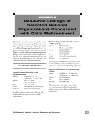 APPENDIx B

           resource Listings of
             Selected National
         Organizations Concerned
          with Child Maltreatment

Listed.below.are.several.representatives.of.the.many.         american.Professional.society.on.the.abuse.of.
national.organizations.and.groups.dealing.with.various.       children.(aPsac).
aspects. of. child. maltreatment.. . Please. visit. http://   address:..     P.O..Box.30669.
www.childwelfare.gov/pubs/usermanual.cfm. to.                 .        .     Charleston,.SC.29417.
view.a.more.comprehensive.list.of.resources.and.visit.        phone:. .      (843).764-2905..
http://www.childwelfare.gov/organizations/index.              .        .     (877).40A-PSAC.
cfm.to.view.an.organization.database...Inclusion.on.          fax:.. .       (803).753-9823.
this. list. is. for. information. purposes. and. does. not.   e-mail:. .     tricia-williams@ouhsc.edu.
constitute. an. endorsement. by. the. Office. on. Child.      Web.site:.     www.apsac.org
Abuse.and.Neglect.or.the.Children’s.Bureau.
                                                              Provides.professional.education,.promotes.research.
                                                              to.inform.effective.practice,.and.addresses.public.
        Child welfAre orgAnizAtions                           policy.issues...Professional.membership.organization.

                                                              american.Public.Human.services.association.
                                                              (aPHsa).
american.Humane.association.(aHa).
                                                              address:..    810.First.St.,.NE,.Suite.500.
children’s.division.
                                                              .        .    Washington,.DC..20002-4267.
address:..      63.Inverness.Dr.,.East.
                                                              phone:. .     (202).682-0100.
.        .      Englewood,.CO..80112-5117.
                                                              fax:.    .    (202).289-6555.
phone:. .       (800).227-4645.
                                                              Web.site:.    www.aphsa.org
.        .      (303).792-9900.
fax:.    .      (303).792-5333.                               Addresses.program.and.policy.issues.related.
e-mail:. .      children@americanhumane.org.                  to.the.administration.and.delivery.of.publicly.
Web.site:.      www.americanhumane.org                        funded.human.services...Professional.membership.
                                                              organization.
Conducts.research,.analysis,.and.training.to.help.
public.and.private.agencies.respond.to.child.
maltreatment.




Child Neglect: A Guide for Prevention, Assessment, and Intervention                                                   
 