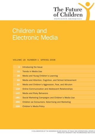 VOLUME 18 NUMBER 1 SPRING 2008
Children and
Electronic Media
A COLLABORATION OF THE WOODROW WILSON SCHOOL OF PUBLIC AND INTERNATIONAL AFFAIRS AT
PRINCETON UNIVERSITY AND THE BROOKINGS INSTITUTION
	 3	 Introducing the Issue
	 11	 Trends in Media Use
	 39	 Media and Young Children’s Learning
	 63	 Media and Attention, Cognition, and School Achievement
	 87	 Media and Children’s Aggression, Fear, and Altruism
	119	 Online Communication and Adolescent Relationships
	147	 Media and Risky Behaviors
	181	 Social Marketing Campaigns and Children’s Media Use
	205	 Children as Consumers: Advertising and Marketing
	235	 Children’s Media Policy
 