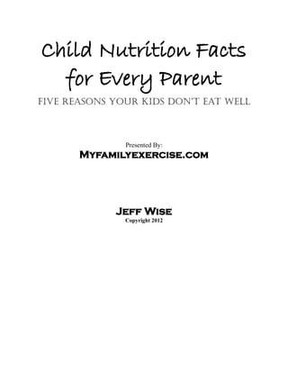 Child Nutrition Facts
  for Every Parent
Five Reasons Your Kids Don’t Eat Well



               Presented By:
       Myfamilyexercise.com




             Jeff Wise
               Copyright 2012
 