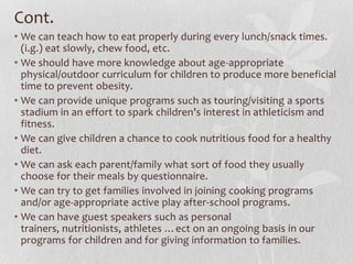 Cont.
• We can teach how to eat properly during every lunch/snack times.
(i.g.) eat slowly, chew food, etc.
• We should have more knowledge about age-appropriate
physical/outdoor curriculum for children to produce more beneficial
time to prevent obesity.
• We can provide unique programs such as touring/visiting a sports
stadium in an effort to spark children’s interest in athleticism and
fitness.
• We can give children a chance to cook nutritious food for a healthy
diet.
• We can ask each parent/family what sort of food they usually
choose for their meals by questionnaire.
• We can try to get families involved in joining cooking programs
and/or age-appropriate active play after-school programs.
• We can have guest speakers such as personal
trainers, nutritionists, athletes …ect on an ongoing basis in our
programs for children and for giving information to families.
 