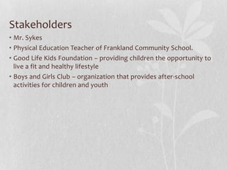 Stakeholders
• Mr. Sykes
• Physical Education Teacher of Frankland Community School.
• Good Life Kids Foundation – providing children the opportunity to
live a fit and healthy lifestyle
• Boys and Girls Club – organization that provides after-school
activities for children and youth
 