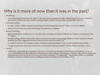 Why is it more of now than it was in the past?
• Modeling
• Over decades/generations the rates of obesity have increased thereby influencing the lowered rates of
priority for physical activity, healthy eating habits, healthy eating habits and portion control.
• Commercialism
• In 1996 2 billion dollars toward marketing and advertising this was ten-fold in 2004 to 20 Billion
• More and more focus on the marketing of products to children
• Breast Feeding
• Breastfeeding for a minimum of 3 months has a strong preventative impact on children who possess the
FTO gene.
• Breastfeeding children stop when they’re full but we tend to encourage babies to finish a bottle without
thinking that the suggested amount may be more than the child’s fill.
• In 2009-2010 87.3% of Canadian women initiated breastfeeding but only 25.9% breastfed exclusively.
• “single women are at greater risk for for early breastfeeding cessation” (Brad, Kothari & Stark, 2011)
• Family
• “Although participating in organized sports or recreation programs increases physical activity, issues of
cost, accessibility and parental time commitment often reduce participation. Inactive role models and lower
parental education levels and SES may also affect pediatric PA negatively” (Lipnowski, LeBlanc; Canadian
Pediatric Society & Healthy Active Healing and Sports Medicine Committee, 2012)
 