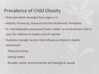 Prevalence of Child Obesity
• Most prevalent amongst boys (age 5-11)
• Atlantic Provinces, Nunavut and the Northwest Territories
• Dr. Karl Kabasele: processed foods creates an environment that is
easy for children to intake a lot of calories
• Statistics Canada: factors that influence children’s health
behaviours:
- Physical activity
- Eating habits
- Broader social, environmental and biological causes
 