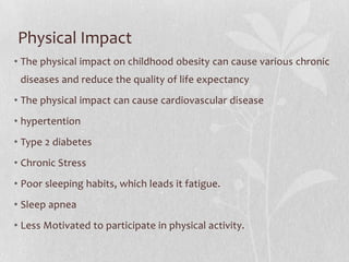 Physical Impact
• The physical impact on childhood obesity can cause various chronic
diseases and reduce the quality of life expectancy
• The physical impact can cause cardiovascular disease
• hypertention
• Type 2 diabetes
• Chronic Stress
• Poor sleeping habits, which leads it fatigue.
• Sleep apnea
• Less Motivated to participate in physical activity.
 
