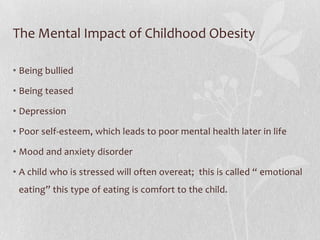 The Mental Impact of Childhood Obesity
• Being bullied
• Being teased
• Depression
• Poor self-esteem, which leads to poor mental health later in life
• Mood and anxiety disorder
• A child who is stressed will often overeat; this is called “ emotional
eating” this type of eating is comfort to the child.
 