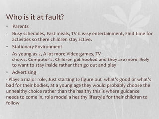 Who is it at fault?
• Parents
- Busy schedules, Fast meals, TV is easy entertainment, Find time for
activities so there children stay active.
• Stationary Environment
- As young as 2, A lot more Video games, TV
shows, Computer’s, Children get hooked and they are more likely
to want to stay inside rather than go out and play
• Advertising
- Plays a major role, Just starting to figure out what’s good or what’s
bad for their bodies, at a young age they would probably choose the
unhealthy choice rather than the healthy this is where guidance
needs to come in, role model a healthy lifestyle for their children to
follow
 