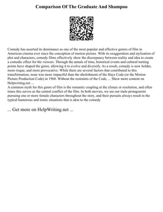 Comparison Of The Graduate And Shampoo
Comedy has asserted its dominance as one of the most popular and effective genres of film in
American cinema ever since the conception of motion picture. With its exaggeration and stylization of
plot and characters, comedy films effectively show the discrepancy between reality and idea to create
a comedic effect for the viewers. Through the annals of time, historical events and cultural turning
points have shaped the genre, allowing it to evolve and diversify. As a result, comedy is now bolder,
more risque, and more provocative. While there are several factors that contributed to this
transformation, none was more impactful than the abolishment of the Hays Code (or the Motion
Picture Production Code) in 1968. Without the restraints of the Code, ... Show more content on
Helpwriting.net ...
A common myth for this genre of film is the romantic coupling at the climax or resolution, and often
times this serves as the central conflict of the film. In both movies, we see our male protagonists
pursuing one or more female characters throughout the story, and their pursuits always result in the
typical humorous and ironic situations that is akin to the comedy
... Get more on HelpWriting.net ...
 