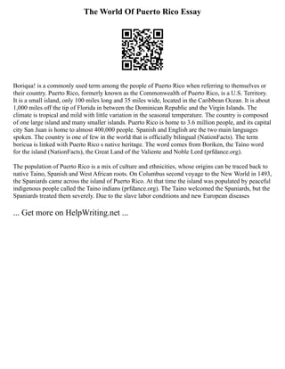 The World Of Puerto Rico Essay
Boriqua! is a commonly used term among the people of Puerto Rico when referring to themselves or
their country. Puerto Rico, formerly known as the Commonwealth of Puerto Rico, is a U.S. Territory.
It is a small island, only 100 miles long and 35 miles wide, located in the Caribbean Ocean. It is about
1,000 miles off the tip of Florida in between the Dominican Republic and the Virgin Islands. The
climate is tropical and mild with little variation in the seasonal temperature. The country is composed
of one large island and many smaller islands. Puerto Rico is home to 3.6 million people, and its capital
city San Juan is home to almost 400,000 people. Spanish and English are the two main languages
spoken. The country is one of few in the world that is officially bilingual (NationFacts). The term
boricua is linked with Puerto Rico s native heritage. The word comes from Boriken, the Taíno word
for the island (NationFacts), the Great Land of the Valiente and Noble Lord (prfdance.org).
The population of Puerto Rico is a mix of culture and ethnicities, whose origins can be traced back to
native Taino, Spanish and West African roots. On Columbus second voyage to the New World in 1493,
the Spaniards came across the island of Puerto Rico. At that time the island was populated by peaceful
indigenous people called the Taino indians (prfdance.org). The Taino welcomed the Spaniards, but the
Spaniards treated them severely. Due to the slave labor conditions and new European diseases
... Get more on HelpWriting.net ...
 