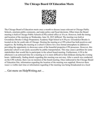 The Chicago Board Of Education Meets
The Chicago Board of Education meets once a month to discuss issues relevant to Chicago Public
Schools, entertain public comments, and make policy and fiscal decisions. Often times the Board
meeting is held at Chicago Public Schools (CPS) central office at 10 a.m. However, both the timing
and location of the meeting on Wednesday, June 24, 2015 differed. The meeting was held at
Gwendolyn Brooks College Preparatory Academy High School at 4:30 p.m. Gwendolyn Brooks is
located on the far south side of Chicago. Hosting the meeting at a CPS school has both positives and
negatives. By bolding the meeting at a school it allows for a less formal atmosphere in addition to
providing the opportunity to showcase some of the beautiful properties CPS possesses. However, this
particular school is not easily accessible by public transportation. This may cause a problem for some
stakeholders that would like to participate in the school board meeting. Furthermore, 4:30 in the
afternoon is an awkward time for a meeting as it is more difficult to find childcare during the evening
hours. Additionally, finding details regarding this meeting was not easy. After a search was conducted
on the CPS website, there was no mention of the board meeting. Once redirected to the Chicago Board
of Education Site, information regarding the location of the meeting was supplied. However there
wasn t a visible start time or information regarding if the meeting was being broadcasted on a local
... Get more on HelpWriting.net ...
 