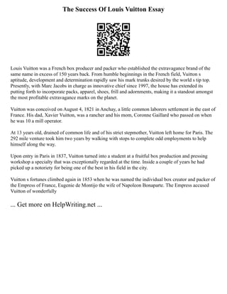 The Success Of Louis Vuitton Essay
Louis Vuitton was a French box producer and packer who established the extravagance brand of the
same name in excess of 150 years back. From humble beginnings in the French field, Vuitton s
aptitude, development and determination rapidly saw his mark trunks desired by the world s tip top.
Presently, with Marc Jacobs in charge as innovative chief since 1997, the house has extended its
putting forth to incorporate packs, apparel, shoes, frill and adornments, making it a standout amongst
the most profitable extravagance marks on the planet.
Vuitton was conceived on August 4, 1821 in Anchay, a little common laborers settlement in the east of
France. His dad, Xavier Vuitton, was a rancher and his mom, Coronne Gaillard who passed on when
he was 10 a mill operator.
At 13 years old, drained of common life and of his strict stepmother, Vuitton left home for Paris. The
292 mile venture took him two years by walking with stops to complete odd employments to help
himself along the way.
Upon entry in Paris in 1837, Vuitton turned into a student at a fruitful box production and pressing
workshop a specialty that was exceptionally regarded at the time. Inside a couple of years he had
picked up a notoriety for being one of the best in his field in the city.
Vuitton s fortunes climbed again in 1853 when he was named the individual box creator and packer of
the Empress of France, Eugenie de Montijo the wife of Napoleon Bonaparte. The Empress accused
Vuitton of wonderfully
... Get more on HelpWriting.net ...
 