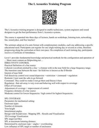 The LAcoustics Training Program
The L Acoustics training program is designed to enable technicians, system engineers and sound
designers to get the best performance from L Acoustics systems.
The course is separated into three days of lectures, hands on workshops, listening tests, networking,
fun, sound jokes, and free lunches!
The seminars adopt an à la carte format with complementary modules, each one addressing a specific
educational need. Participants can register for one single training day or several at a time, therefore
progressing along the curriculum at their own pace. On completion of each training day, participants
receive a Certificate of Attendance.
Level 1 provides fundamental knowledge and practical methods for the configuration and operation of
... Show more content on Helpwriting.net ...
DIRECTIVITY CONTROL
Practical Definition of a line source
Coherent wavefront emitted by a line + a listener with in the near field for a large frequency range.
The transition zone between the near / far field two is known as the D Border
Interest of near field
Full directivity control over sound dispersion = restriction + command + regulation
Restraint: I just want the subs to go forward
Command : Hey could we make it not go there and finesse it here
Regulation : that sub array is very even and behaving well with respect to coverage
Effect of Curvature
Adjustment of coverage + improvement of control.
Frequency domains of a line source
Moderate control for lowest frequencies / high control for highest frequencies.
SPL COVERAGE
Parameters for mechanical setting:
Enclosure types
Number of elements
Trim height
Interelement angles.
Design with Soundvision : Mapping SPL : Results and Visualization
3D Coverage Visualization
SPL target tool Box
SPL at maximum listening distance
Determined by enclosure type + angles + overshooting
Low influence of SPL target or number of enclosures
 
