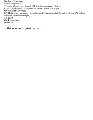 Number of Enclosures
Determining mean SPL
Too many elements may degrade SPL distribution, especially in front
Less elements may moderate problems induced by low trim height
Optimising SPL Coverage
SPL Distribution + coverage = contradictory objectives at start of the audience (rapid SPL build up
with wide inter element angles)
3db Target
Quick comprimise
Beware of
... Get more on HelpWriting.net ...
 