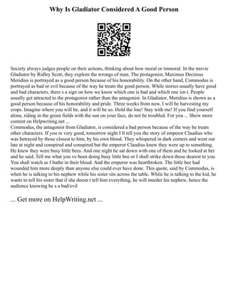 Why Is Gladiator Considered A Good Person
Society always judges people on their actions, thinking about how moral or immoral. In the movie
Gladiator by Ridley Scott, they explore the wrongs of man. The protagonist, Maximus Decimus
Meridius is portrayed as a good person because of his honorability. On the other hand, Commodus is
portrayed as bad or evil because of the way he treats the good person. While stories usually have good
and bad characters, there s a sign on how we know which one is bad and which one isn t. People
usually get attracted to the protagonist rather than the antagonist. In Gladiator, Meridius is shown as a
good person because of his honorability and pride. Three weeks from now, I will be harvesting my
crops. Imagine where you will be, and it will be so. Hold the line! Stay with me! If you find yourself
alone, riding in the green fields with the sun on your face, do not be troubled. For you ... Show more
content on Helpwriting.net ...
Commodus, the antagonist from Gladiator, is considered a bad person because of the way he treats
other characters. If you re very good, tomorrow night I ll tell you the story of emperor Claudius who
was betrayed by those closest to him, by his own blood. They whispered in dark corners and went out
late at night and conspired and conspired but the emperor Claudius knew they were up to something.
He knew they were busy little bees. And one night he sat down with one of them and he looked at her
and he said, Tell me what you ve been doing busy little bee or I shall strike down those dearest to you.
You shall watch as I bathe in their blood. And the emperor was heartbroken. The little bee had
wounded him more deeply than anyone else could ever have done. This quote, said by Commodus, is
when he is talking to his nephew while his sister sits across the table. While he is talking to the kid, he
wants to tell his sister that if she doesn t tell him everything, he will murder his nephew, hence the
audience knowing he s a bad/evil
... Get more on HelpWriting.net ...
 