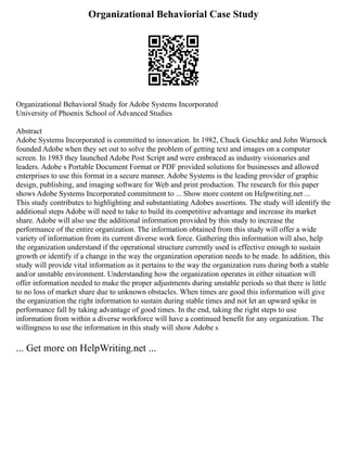 Organizational Behaviorial Case Study
Organizational Behavioral Study for Adobe Systems Incorporated
University of Phoenix School of Advanced Studies
Abstract
Adobe Systems Incorporated is committed to innovation. In 1982, Chuck Geschke and John Warnock
founded Adobe when they set out to solve the problem of getting text and images on a computer
screen. In 1983 they launched Adobe Post Script and were embraced as industry visionaries and
leaders. Adobe s Portable Document Format or PDF provided solutions for businesses and allowed
enterprises to use this format in a secure manner. Adobe Systems is the leading provider of graphic
design, publishing, and imaging software for Web and print production. The research for this paper
shows Adobe Systems Incorporated commitment to ... Show more content on Helpwriting.net ...
This study contributes to highlighting and substantiating Adobes assertions. The study will identify the
additional steps Adobe will need to take to build its competitive advantage and increase its market
share. Adobe will also use the additional information provided by this study to increase the
performance of the entire organization. The information obtained from this study will offer a wide
variety of information from its current diverse work force. Gathering this information will also, help
the organization understand if the operational structure currently used is effective enough to sustain
growth or identify if a change in the way the organization operation needs to be made. In addition, this
study will provide vital information as it pertains to the way the organization runs during both a stable
and/or unstable environment. Understanding how the organization operates in either situation will
offer information needed to make the proper adjustments during unstable periods so that there is little
to no loss of market share due to unknown obstacles. When times are good this information will give
the organization the right information to sustain during stable times and not let an upward spike in
performance fall by taking advantage of good times. In the end, taking the right steps to use
information from within a diverse workforce will have a continued benefit for any organization. The
willingness to use the information in this study will show Adobe s
... Get more on HelpWriting.net ...
 