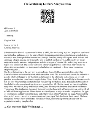 The Awakening Literary Analysis Essay
Gilbertson 1
Alex Gilbertson
T. Ramsey
English 30B
March 10, 2015
Literary Analysis:
Edna Pontellier Since it s controversial debut in 1899, The Awakening by Kate Chopin has captivated
and enthralled audiences over the years. Due to its mature content discussing female sexual desires,
the novel was first regarded as immoral and corrupt; therefore, many critics gave harsh reviews and
criticized Chopin, causing her to never be able to publish another novel. Additionally, her novel
centered around a woman s independence and the struggles of married life, and writing about such
topics was unheard of. The society in Chopin s time was patriarchal and women had virtually no
rights; the women in this era were perceived as being too emotional ... Show more content on
Helpwriting.net ...
She feels that suicide is the only way to seek closure from all of her responsibilities, since her
idealistic dreams are crushed when Robert leaves her. Edna fails to realize and causes the audience to
ponder what will happen to her husband and children in the aftermath. Indeed there are several
possible scenarios that could have transpired after Edna s death, but the most likely is that everyone in
her life will be devastated and her children will grow up motherless. Edna does actually think of her
family before she commits suicide, they were a part of her life. But they need not have thought that
they could possess her, body and soul (Chopin); and this only confirms the level of her selfishness.
Throughout The Awakening, themes of femininity, motherhood and self expression are portrayed, all
of which Edna struggles with. These themes are merely used to help the reader comprehend the type
of confinement and repression that Edna and other women of the Victorian era faced. Women of the
time period, were expected to be complacent and property of their husbands. In the novel, Madame
Ratignolle portrays more of the ideal Victorian woman, since she is perfectly at ease with the
expectations society has placed on
... Get more on HelpWriting.net ...
 