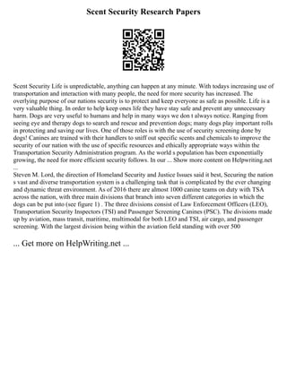 Scent Security Research Papers
Scent Security Life is unpredictable, anything can happen at any minute. With todays increasing use of
transportation and interaction with many people, the need for more security has increased. The
overlying purpose of our nations security is to protect and keep everyone as safe as possible. Life is a
very valuable thing. In order to help keep ones life they have stay safe and prevent any unnecessary
harm. Dogs are very useful to humans and help in many ways we don t always notice. Ranging from
seeing eye and therapy dogs to search and rescue and prevention dogs; many dogs play important rolls
in protecting and saving our lives. One of those roles is with the use of security screening done by
dogs! Canines are trained with their handlers to sniff out specific scents and chemicals to improve the
security of our nation with the use of specific resources and ethically appropriate ways within the
Transportation Security Administration program. As the world s population has been exponentially
growing, the need for more efficient security follows. In our ... Show more content on Helpwriting.net
...
Steven M. Lord, the direction of Homeland Security and Justice Issues said it best, Securing the nation
s vast and diverse transportation system is a challenging task that is complicated by the ever changing
and dynamic threat environment. As of 2016 there are almost 1000 canine teams on duty with TSA
across the nation, with three main divisions that branch into seven different categories in which the
dogs can be put into (see figure 1) . The three divisions consist of Law Enforcement Officers (LEO),
Transportation Security Inspectors (TSI) and Passenger Screening Canines (PSC). The divisions made
up by aviation, mass transit, maritime, multimodal for both LEO and TSI, air cargo, and passenger
screening. With the largest division being within the aviation field standing with over 500
... Get more on HelpWriting.net ...
 