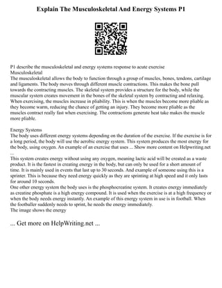 Explain The Musculoskeletal And Energy Systems P1
P1 describe the musculoskeletal and energy systems response to acute exercise
Musculoskeletal
The musculoskeletal allows the body to function through a group of muscles, bones, tendons, cartilage
and ligaments. The body moves through different muscle contractions. This makes the bone pull
towards the contracting muscles. The skeletal system provides a structure for the body, while the
muscular system creates movement in the bones of the skeletal system by contracting and relaxing.
When exercising, the muscles increase in pliability. This is when the muscles become more pliable as
they become warm, reducing the chance of getting an injury. They become more pliable as the
muscles contract really fast when exercising. The contractions generate heat take makes the muscle
more pliable.
Energy Systems
The body uses different energy systems depending on the duration of the exercise. If the exercise is for
a long period, the body will use the aerobic energy system. This system produces the most energy for
the body, using oxygen. An example of an exercise that uses ... Show more content on Helpwriting.net
...
This system creates energy without using any oxygen, meaning lactic acid will be created as a waste
product. It is the fastest in creating energy in the body, but can only be used for a short amount of
time. It is mainly used in events that last up to 30 seconds. And example of someone using this is a
sprinter. This is because they need energy quickly as they are sprinting at high speed and it only lasts
for around 10 seconds.
One other energy system the body uses is the phosphocreatine system. It creates energy immediately
as creatine phosphate is a high energy compound. It is used when the exercise is at a high frequency or
when the body needs energy instantly. An example of this energy system in use is in football. When
the footballer suddenly needs to sprint, he needs the energy immediately.
The image shows the energy
... Get more on HelpWriting.net ...
 