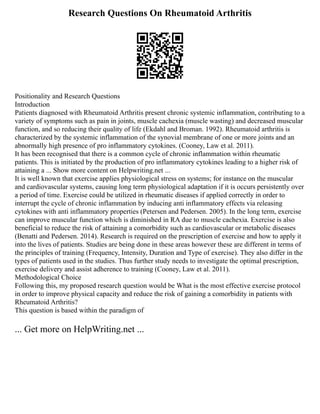 Research Questions On Rheumatoid Arthritis
Positionality and Research Questions
Introduction
Patients diagnosed with Rheumatoid Arthritis present chronic systemic inflammation, contributing to a
variety of symptoms such as pain in joints, muscle cachexia (muscle wasting) and decreased muscular
function, and so reducing their quality of life (Ekdahl and Broman. 1992). Rheumatoid arthritis is
characterized by the systemic inflammation of the synovial membrane of one or more joints and an
abnormally high presence of pro inflammatory cytokines. (Cooney, Law et al. 2011).
It has been recognised that there is a common cycle of chronic inflammation within rheumatic
patients. This is initiated by the production of pro inflammatory cytokines leading to a higher risk of
attaining a ... Show more content on Helpwriting.net ...
It is well known that exercise applies physiological stress on systems; for instance on the muscular
and cardiovascular systems, causing long term physiological adaptation if it is occurs persistently over
a period of time. Exercise could be utilized in rheumatic diseases if applied correctly in order to
interrupt the cycle of chronic inflammation by inducing anti inflammatory effects via releasing
cytokines with anti inflammatory properties (Petersen and Pedersen. 2005). In the long term, exercise
can improve muscular function which is diminished in RA due to muscle cachexia. Exercise is also
beneficial to reduce the risk of attaining a comorbidity such as cardiovascular or metabolic diseases
(Benatti and Pedersen. 2014). Research is required on the prescription of exercise and how to apply it
into the lives of patients. Studies are being done in these areas however these are different in terms of
the principles of training (Frequency, Intensity, Duration and Type of exercise). They also differ in the
types of patients used in the studies. Thus further study needs to investigate the optimal prescription,
exercise delivery and assist adherence to training (Cooney, Law et al. 2011).
Methodological Choice
Following this, my proposed research question would be What is the most effective exercise protocol
in order to improve physical capacity and reduce the risk of gaining a comorbidity in patients with
Rheumatoid Arthritis?
This question is based within the paradigm of
... Get more on HelpWriting.net ...
 