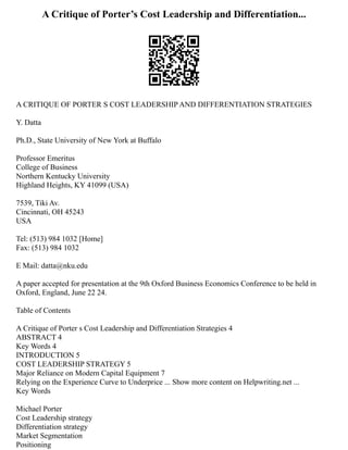A Critique of Porter’s Cost Leadership and Differentiation...
A CRITIQUE OF PORTER S COST LEADERSHIP AND DIFFERENTIATION STRATEGIES
Y. Datta
Ph.D., State University of New York at Buffalo
Professor Emeritus
College of Business
Northern Kentucky University
Highland Heights, KY 41099 (USA)
7539, Tiki Av.
Cincinnati, OH 45243
USA
Tel: (513) 984 1032 [Home]
Fax: (513) 984 1032
E Mail: datta@nku.edu
A paper accepted for presentation at the 9th Oxford Business Economics Conference to be held in
Oxford, England, June 22 24.
Table of Contents
A Critique of Porter s Cost Leadership and Differentiation Strategies 4
ABSTRACT 4
Key Words 4
INTRODUCTION 5
COST LEADERSHIP STRATEGY 5
Major Reliance on Modern Capital Equipment 7
Relying on the Experience Curve to Underprice ... Show more content on Helpwriting.net ...
Key Words
Michael Porter
Cost Leadership strategy
Differentiation strategy
Market Segmentation
Positioning
 