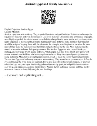 Ancient Egypt and Beauty Accessories
English Project on Ancient Egypt
Layana: Makeup;
Ancient egyptians wore makeup. They regarded beauty as a sign of holiness. Both men and women in
Egypt wore makeup, and even the statues of God wore makeup. Cleanliness and appearance of people,
were highly regarded. Architects would even find tiny clay pallets in some tombs, and yes beauty was
really important to the Ancient Egyptians, but makeup was a different story. Some of their makeup
would be a sign of helping them with the elements, for example: repelling insects, or when the sun s
rays hit their eyes, the makeup would help them not get affected by the sun. Also, makeup may be
served as a routine to honor their god/goddesses. The Ancient Egyptians also created black eye
makeup, and they used it with galena and kohl. What galena is, is that it is a bluish gray color, with
natural minerals, and kohl is a mix between galena and soot. They also created green eye makeup
using malachite. Malachite is a bright green mineral, which is made by copper hydroxyl carbonate.
The Ancient Egyptians had many reasons to wear makeup. They would wear eye makeup to define the
eye, and to give the eye a more cat like look. It was also a good way to prevent diseases, or any bad
minerals to get into your eyes. Ancient Egyptians also wore lip gloss, or nail polish but wore them
only on special occasions. As most people know, Ancient Egypt had social classes, and they mostly
wear their clothes, or have different jobs, and do things
... Get more on HelpWriting.net ...
 