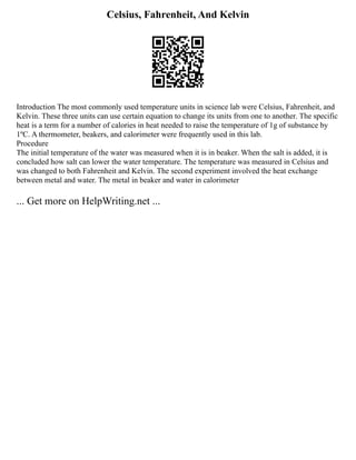 Celsius, Fahrenheit, And Kelvin
Introduction The most commonly used temperature units in science lab were Celsius, Fahrenheit, and
Kelvin. These three units can use certain equation to change its units from one to another. The specific
heat is a term for a number of calories in heat needed to raise the temperature of 1g of substance by
1ºC. A thermometer, beakers, and calorimeter were frequently used in this lab.
Procedure
The initial temperature of the water was measured when it is in beaker. When the salt is added, it is
concluded how salt can lower the water temperature. The temperature was measured in Celsius and
was changed to both Fahrenheit and Kelvin. The second experiment involved the heat exchange
between metal and water. The metal in beaker and water in calorimeter
... Get more on HelpWriting.net ...
 
