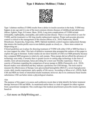 Type 1 Diabetes Mellitus ( T1dm )
Type 1 diabetes mellitus (T1DM) results from a defect in insulin secretion in the body. T1DM may
happen at any age and it is one of the most common chronic diseases of childhood and adolescents
(Misso, Egberts, Page, O Connor, Shaw, 2010). Long term complications of T1DM include
retinopathy, nephropathy, neuropathy, and cardiovascular disease. There is no prevention or cure for
T1DM, and the treatment is a life long insulin replacement regimen. Proper and accurate glycemic
control is critical to the management of this disease (Misso et al., 2010, Pankowska, Blazik,
Dziechciarz, Szypowska, Szajewska, 2009). Optimal metabolic control requires replacement therapy
that mimics the insulin profile seen in non diabetic people as closely as ... Show more content on
Helpwriting.net ...
Clinical guidelines are in place for directing treatment of T1DM with either CSII or MDI but there is
no clear support for either. This lack of definitive treatment plan prompted the authors of this paper to
explore this gap in literature. Earlier studies do not show benefits of CSII over MDI primarily because
they compared MDI programs to relatively early pumps. These pumps did not afford the advances of
technology seen today. Currently there is greater access to cutting edge technology in the form of
smaller, more advanced pumps, hence providing for a more user friendly experience. There is a
scarcity of literature regarding the comparison of newer pumps to MDIs (Fatourechi, et al., 2010).
Recent studies were identified and they indicate a preference for CSII therapy. The tools used to
measure the effectiveness of therapy were glycosylated hemoglobin (HbA1C), severe hypoglycemic
events, daily insulin requirement, and a quality of life survey. According to Misso et al., (2010), Both
CSII and MDI are forms of intensified insulin treatment, however; due to its continuous basal insulin
substitution, CSII can better mimic a physiological situation.
Aim
The purpose of this paper is to assess and synthesize recent data to help identify the better treatment
therapy between CSII and MDIs. As mentioned earlier there is a lack of support for either regimen
from a practitioner standpoint. One could argue that medical practitioners prescribe insulin regimens
based on
... Get more on HelpWriting.net ...
 