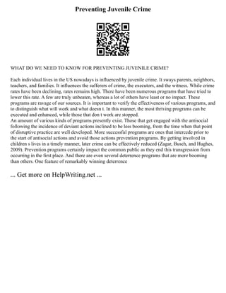 Preventing Juvenile Crime
WHAT DO WE NEED TO KNOW FOR PREVENTING JUVENILE CRIME?
Each individual lives in the US nowadays is influenced by juvenile crime. It sways parents, neighbors,
teachers, and families. It influences the sufferers of crime, the executors, and the witness. While crime
rates have been declining, rates remains high. There have been numerous programs that have tried to
lower this rate. A few are truly unbeaten, whereas a lot of others have least or no impact. These
programs are ravage of our sources. It is important to verify the effectiveness of various programs, and
to distinguish what will work and what doesn t. In this manner, the most thriving programs can be
executed and enhanced, while those that don t work are stopped.
An amount of various kinds of programs presently exist. Those that get engaged with the antisocial
following the incidence of deviant actions inclined to be less booming, from the time when that point
of disruptive practice are well developed. More successful programs are ones that intercede prior to
the start of antisocial actions and avoid those actions prevention programs. By getting involved in
children s lives in a timely manner, later crime can be effectively reduced (Zagar, Busch, and Hughes,
2009). Prevention programs certainly impact the common public as they end this transgression from
occurring in the first place. And there are even several deterrence programs that are more booming
than others. One feature of remarkably winning deterrence
... Get more on HelpWriting.net ...
 