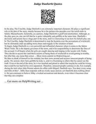 Judge Danforth Quotes
In the play, The Crucible, Judge Danforth is an extremely important character. He plays a significant
role in the plot of the story, mainly because he is the person who presides over the witch trials in
Salem, Massachusetts. Generally, as a person, Judge Danforth is gruff and emotionless. Although, as
the play goes on, one can tell that he is quite vulnerable and gullible at the same time. Danforth s
decisions and actions have a huge part in the story, and it is interesting to see how his beliefs play out.
In The Crucible, Judge Danforth is determined to stop the hysteria over the accusations of witchcraft,
but he ultimately ends up adding more chaos and tragedy to the situation at hand.
To begin, Judge Danforth is a very powerful and influential character when it comes to the Salem
Witch Trials. He is the deputy governor of the town, and it his responsibility to determine the fates of
the accused. It all begins when the girls are caught dancing and singing in the woods with Tituba.
They decide to accuse her (and their) actions of being those of witchcraft to avoid getting in trouble,
but after that, any name that comes ... Show more content on Helpwriting.net ...
He likes to think of himself as fair minded, but then turns around and accuses innocent people of being
guilty. His actions show how gullible he truly is, and it is frustrating to others that he cannot see the
truth. Even at the end of the story, he is too insulted and proud to admit that maybe he could be wrong;
that would be too bad for his own reputation. Therefore, innocent people continue to die. For example,
during the trial when John Proctor admits his affair with Abigail, Danforth says, You deny every scrap
and tittle of this? . Abby then responds with an overly sassy answer, yet Danforth does nothing about
it. He just continues to believe Abby s wicked accusations and denials, even when it becomes clear
that they are complete
... Get more on HelpWriting.net ...
 