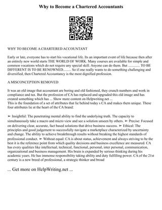 Why to Become a Chartered Accountants
WHY TO BECOME A CHARTERED ACCOUNTANT
Early or late, everyone has to start his vocational life. Its an important event of life because then after
an entirely new world starts THE WORLD OF WORK. Many courses are available for simple and
common vocations which do not require any special skill. Anyone can do them. But ............. TO BE
DIFFERENT IS TO BE RENOWNED......... So if one really wants to do something challenging and
diversified, then Chartered Accountancy is the most dignified profession.
A MISCONCEPTION REMOVED
It was an old image that accountant are boring and old fashioned, they crunch numbers and work in
compliance and tax. But the profession of CA has replaced and upgraded this old image and has
created something which has ... Show more content on Helpwriting.net ...
This is the foundation of a set of attributes that lie behind today s CA and makes them unique. These
four attributes lie at the heart of the CA brand:
➢ Insightful: The penetrating mental ability to find the underlying truth. The capacity to
simultaneously take a macro and micro view and see a solution unseen by others. ➢ Precise: Focused
on delivering clear, accurate, fact based solutions that drive business success. ➢ Ethical: The
principles and good judgement to successfully navigate a marketplace characterized by uncertainty
and change. The ability to achieve breakthrough results without breaking the highest standards of
professional conduct. ➢ Without equal: CA is about status, achievement and always striving to be the
best it is the reference point from which quality decisions and business excellence are measured. CA
has every qualities like intellectual, technical, functional, personal, inter personal, communication,
organizational and business management. His brain is expanded by serious thinking during his
academic years. He has immense responsibility taking ability and duty fulfilling power. CA of the 21st
century is a new breed of professional, a strategic thinker and broad
... Get more on HelpWriting.net ...
 