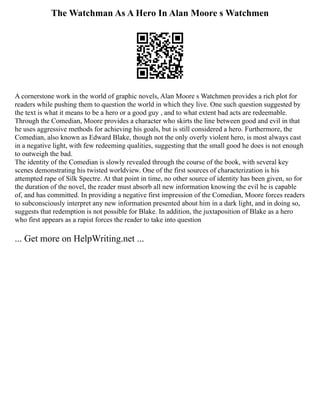 The Watchman As A Hero In Alan Moore s Watchmen
A cornerstone work in the world of graphic novels, Alan Moore s Watchmen provides a rich plot for
readers while pushing them to question the world in which they live. One such question suggested by
the text is what it means to be a hero or a good guy , and to what extent bad acts are redeemable.
Through the Comedian, Moore provides a character who skirts the line between good and evil in that
he uses aggressive methods for achieving his goals, but is still considered a hero. Furthermore, the
Comedian, also known as Edward Blake, though not the only overly violent hero, is most always cast
in a negative light, with few redeeming qualities, suggesting that the small good he does is not enough
to outweigh the bad.
The identity of the Comedian is slowly revealed through the course of the book, with several key
scenes demonstrating his twisted worldview. One of the first sources of characterization is his
attempted rape of Silk Spectre. At that point in time, no other source of identity has been given, so for
the duration of the novel, the reader must absorb all new information knowing the evil he is capable
of, and has committed. In providing a negative first impression of the Comedian, Moore forces readers
to subconsciously interpret any new information presented about him in a dark light, and in doing so,
suggests that redemption is not possible for Blake. In addition, the juxtaposition of Blake as a hero
who first appears as a rapist forces the reader to take into question
... Get more on HelpWriting.net ...
 