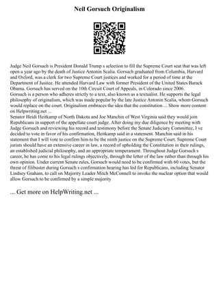 Neil Gorsuch Originalism
Judge Neil Gorsuch is President Donald Trump s selection to fill the Supreme Court seat that was left
open a year ago by the death of Justice Antonin Scalia. Gorsuch graduated from Columbia, Harvard
and Oxford, was a clerk for two Supreme Court justices and worked for a period of time at the
Department of Justice. He attended Harvard Law with former President of the United States Barack
Obama. Gorsuch has served on the 10th Circuit Court of Appeals, in Colorado since 2006.
Gorsuch is a person who adheres strictly to a text, also known as a textualist. He supports the legal
philosophy of originalism, which was made popular by the late Justice Antonin Scalia, whom Gorsuch
would replace on the court. Originalism embraces the idea that the constitution ... Show more content
on Helpwriting.net ...
Senator Heidi Heitkamp of North Dakota and Joe Manchin of West Virginia said they would join
Republicans in support of the appellate court judge. After doing my due diligence by meeting with
Judge Gorsuch and reviewing his record and testimony before the Senate Judiciary Committee, I ve
decided to vote in favor of his confirmation, Heitkamp said in a statement. Manchin said in his
statement that I will vote to confirm him to be the ninth justice on the Supreme Court. Supreme Court
jurists should have an extensive career in law, a record of upholding the Constitution in their rulings,
an established judicial philosophy, and an appropriate temperament. Throughout Judge Gorsuch s
career, he has come to his legal rulings objectively, through the letter of the law rather than through his
own opinion. Under current Senate rules, Gorsuch would need to be confirmed with 60 votes, but the
threat of filibuster during Gorsuch s confirmation hearing has led for Republicans, including Senator
Lindsey Graham, to call on Majority Leader Mitch McConnell to invoke the nuclear option that would
allow Gorsuch to be confirmed by a simple majority
... Get more on HelpWriting.net ...
 