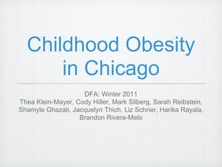 Childhood Obesity
      in Chicago
                    DFA: Winter 2011
Thea Klein-Mayer, Cody Hiller, Mark Silberg, Sarah Reibstein,
Shamyle Ghazali, Jacquelyn Thich, Liz Schrier, Harika Rayala,
                   Brandon Rivera-Melo
 