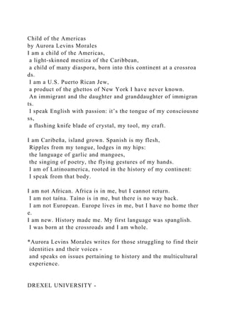 Child of the Americas
by Aurora Levins Morales
I am a child of the Americas,
a light-skinned mestiza of the Caribbean,
a child of many diaspora, born into this continent at a crossroa
ds.
I am a U.S. Puerto Rican Jew,
a product of the ghettos of New York I have never known.
An immigrant and the daughter and granddaughter of immigran
ts.
I speak English with passion: it’s the tongue of my consciousne
ss,
a flashing knife blade of crystal, my tool, my craft.
I am Caribeña, island grown. Spanish is my flesh,
Ripples from my tongue, lodges in my hips:
the language of garlic and mangoes,
the singing of poetry, the flying gestures of my hands.
I am of Latinoamerica, rooted in the history of my continent:
I speak from that body.
I am not African. Africa is in me, but I cannot return.
I am not taína. Taíno is in me, but there is no way back.
I am not European. Europe lives in me, but I have no home ther
e.
I am new. History made me. My first language was spanglish.
I was born at the crossroads and I am whole.
*Aurora Levins Morales writes for those struggling to find their
identities and their voices -
and speaks on issues pertaining to history and the multicultural
experience.
DREXEL UNIVERSITY -
 