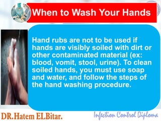 Hand rubs are not to be used if
hands are visibly soiled with dirt or
other contaminated material (ex:
blood, vomit, stool, urine). To clean
soiled hands, you must use soap
and water, and follow the steps of
the hand washing procedure.
When to Wash Your Hands
 