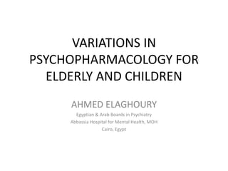 VARIATIONS IN
PSYCHOPHARMACOLOGY FOR
ELDERLY AND CHILDREN
AHMED ELAGHOURY
Egyptian & Arab Boards in Psychiatry
Abbassia Hospital for Mental Health, MOH
Cairo, Egypt
 