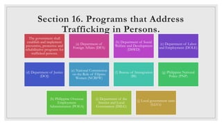 Section 17. Legal Protection to Trafficked
Persons.
◦Trafficked persons shall be recognized as victims of the act or acts
...